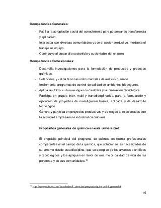 15 
Competencias Generales: 
- Facilita la apropiación social del conocimiento para potenciar su transferencia y aplicación. 
- Interactúa con diversas comunidades y con el sector productivo, mediante el trabajo en equipo. 
- Contribuye al desarrollo sostenible y sustentable del entorno 
Competencias Profesionales: 
- Desarrolla investigaciones para la formulación de productos y procesos químicos. 
- Selecciona y valida técnicas instrumentales de análisis químico. 
- Implementa programas de control de calidad en ambientes bioseguros. 
- Aplica las TIC’s en la investigación científica y la innovación tecnológica. 
- Participa en grupos inter, multi y transdisciplinarios, para la formulación y ejecución de proyectos de investigación básica, aplicada y de desarrollo tecnológico. 
- Genera y participa en proyectos productivos y de negocio, relacionados con la actividad empresarial e industrial colombiana. 
Propósitos generales de química en esta universidad: 
- El propósito principal del programa de química es formar profesionales competentes en el campo de la química, que solucionen las necesidades de su entorno desde esta disciplina; que se apropien de los avances científicos y tecnológicos y los apliquen en favor de una mejor calidad de vida de las personas y de sus comunidades.15 
15 http://www.uptc.edu.co/facultades/f_ciencias/pregrado/quimica/inf_general/# 
 