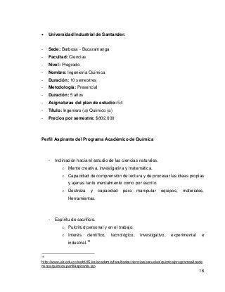 16 
 Universidad Industrial de Santander: 
- Sede: Barbosa - Bucaramanga 
- Facultad: Ciencias 
- Nivel: Pregrado 
- Nombre: Ingeniería Química 
- Duración: 10 semestres 
- Metodología: Presencial 
- Duración: 5 años 
- Asignaturas del plan de estudio: 54 
- Título: Ingeniero (a) Químico (a) 
- Precios por semestre: $802.000 
Perfil Aspirante del Programa Académico de Química 
- Inclinación hacia el estudio de las ciencias naturales. 
o Mente creativa, investigativa y matemática. 
o Capacidad de comprensión de lectura y de procesar las ideas propias y ajenas tanto mentalmente como por escrito. 
o Destreza y capacidad para manipular equipos, materiales, Herramientas. 
- Espíritu de sacrificio. 
o Pulcritud personal y en el trabajo. 
o Interés científico, tecnológico, investigativo, experimental e industrial.16 
16 http://www.uis.edu.co/webUIS/es/academia/facultades/ciencias/escuelas/quimica/programasAcademicos/quimica/perfilAspirante.jsp  