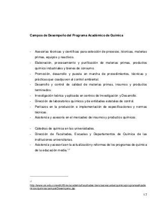 17 
Campos de Desempeño del Programa Académico de Química 
- Asesorías técnicas y científicas para selección de procesos, técnicas, materias primas, equipos y reactivos. 
- Elaboración, procesamiento y purificación de materias primas, productos químico industriales y bienes de consumo. 
- Promoción, desarrollo y puesta en marcha de procedimientos, técnicas y prácticas que coadyuven al control ambiental. 
- Desarrollo y control de calidad de materias primas, insumos y productos terminados. 
- Investigación teórica y aplicada en centros de Investigación y Desarrollo. 
- Dirección de laboratorios químicos y de entidades estatales de control. 
- Peritazos en la producción e implementación de especificaciones y normas técnicas. 
- Asistencia y asesoría en el mercadeo de insumos y productos químicos. 
- Cátedras de química en las universidades. 
- Dirección de Facultades, Escuelas y Departamentos de Química de las instituciones universitarias. 
- Asistencia y asesoría en la actualización y reformas de los programas de química de la educación media.17 
17 http://www.uis.edu.co/webUIS/es/academia/facultades/ciencias/escuelas/quimica/programasAcademicos/quimica/camposDesempeno.jsp 
