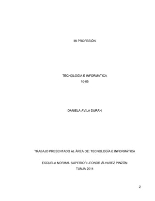 2 
MI PROFESIÓN 
TECNOLOGÍA E INFORMÁTICA 
10-05 
DANIELA ÁVILA DURÁN 
TRABAJO PRESENTADO AL ÁREA DE: TECNOLOGÍA E INFORMÁTICA 
ESCUELA NORMAL SUPERIOR LEONOR ÁLVAREZ PINZÓN 
TUNJA 2014 
 