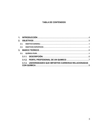 3 
TABLA DE CONTENIDOS 
1. INTRODUCCIÓN ............................................................................................. 4 
2. OBJETIVOS .................................................................................................... 5 
2.1. OBJETIVO GENERAL: .......................................................................................................... 5 
2.2. OBJETIVOS ESPECÍFICOS: ................................................................................................... 5 
3. MARCO TEÓRICO .......................................................................................... 6 
3.1. QUÍMICA PURA .................................................................................................................. 6 
3.1.1. DESCRIPCIÓN: .................................................................................. 6 
3.1.2. PERFIL PROFESIONAL DE UN QUIMICO ........................................ 7 
3.1.3. UNIVERSIDADES QUE IMPARTEN CARRERAS RELACIONADAS CON QUIMICA ................................................................................................ 8 
 