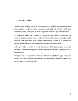 4 
1. INTRODUCCIÓN 
Teniendo en cuenta los gustos de cada persona y los talentos que posean, se elige una profesión y se tienen varias opcionales, cada quién va pensando en lo que quiere ser, quiere hacer y los recursos en general que harán que esto se cumpla. 
Es importante saber que profesión o carrera se elegirá luego de terminar los estudios de preparatoria; pero es aún más importante saber en dónde puede estudiar para lograr esto, que lugares poseen estas carreras y la información general de estos lugares, como ubicación, horarios, precios y demás. 
Antes que nada, se tienen en cuenta los recursos de la persona para pagar sus estudios, la posibilidad de pagar todo para estudiar en diferentes lugares del país y fuera de este. 
Para saber esto es importante conocer los datos más importantes y precisos de la carrera que quiere estudiar y también de las carreras que tiene opcionales, tal y como lo verá en este documento. 
 