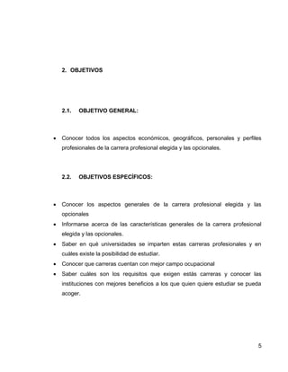 5 
2. OBJETIVOS 
2.1. OBJETIVO GENERAL: 
 Conocer todos los aspectos económicos, geográficos, personales y perfiles profesionales de la carrera profesional elegida y las opcionales. 
2.2. OBJETIVOS ESPECÍFICOS: 
 Conocer los aspectos generales de la carrera profesional elegida y las opcionales 
 Informarse acerca de las características generales de la carrera profesional elegida y las opcionales. 
 Saber en qué universidades se imparten estas carreras profesionales y en cuáles existe la posibilidad de estudiar. 
 Conocer que carreras cuentan con mejor campo ocupacional 
 Saber cuáles son los requisitos que exigen estás carreras y conocer las instituciones con mejores beneficios a los que quien quiere estudiar se pueda acoger. 
 