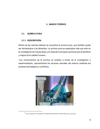 6 
3. MARCO TEÓRICO 
3.1. QUÍMICA PURA 
3.1.1. DESCRIPCIÓN: 
Dentro de las ciencias básicas se encuentra la química pura, que también puede ser farmacéutica o de alimentos. La química pura se especializa más que todo en la investigación de nuevas leyes y en descubrir principios químicos para el beneficio y mejora de la calidad humana. 
1Los conocimientos de la química se amplían a través de la investigación y experimentación, aprovechando los recursos naturales del entorno mediante los procesos tecnológicos y científicos. 
1 
1 http://3.bp.blogspot.com/-lxHfwbpgAFQ/TcnZD6QgquI/AAAAAAAAAAM/7V-yh7otjyQ/s1600/quimica_y_edaf_02.jpg 
 