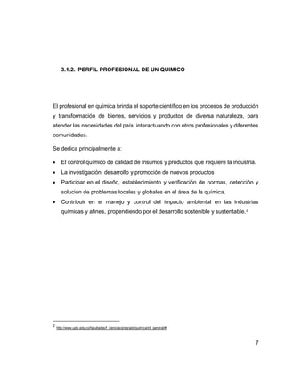 7 
3.1.2. PERFIL PROFESIONAL DE UN QUIMICO 
El profesional en química brinda el soporte científico en los procesos de producción y transformación de bienes, servicios y productos de diversa naturaleza, para atender las necesidades del país, interactuando con otros profesionales y diferentes comunidades. 
Se dedica principalmente a: 
 El control químico de calidad de insumos y productos que requiere la industria. 
 La investigación, desarrollo y promoción de nuevos productos 
 Participar en el diseño, establecimiento y verificación de normas, detección y solución de problemas locales y globales en el área de la química. 
 Contribuir en el manejo y control del impacto ambiental en las industrias químicas y afines, propendiendo por el desarrollo sostenible y sustentable.2 
2 http://www.uptc.edu.co/facultades/f_ciencias/pregrado/quimica/inf_general/# 
 