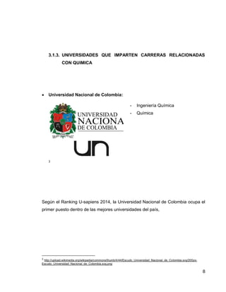 8 
3.1.3. UNIVERSIDADES QUE IMPARTEN CARRERAS RELACIONADAS CON QUIMICA 
Teniendo en cuenta el Ranking U-Sapiens 2014 en Colombia, dentro de las mejores universidades del país que imparten carreras relacionadas con Química, son las siguientes: 
 Universidad Nacional de Colombia: 
3 
- Ingeniería Química 
- Química 
Según el Ranking U-sapiens 2014, la Universidad Nacional de Colombia ocupa el primer puesto dentro de las mejores universidades del país.4 
3 http://upload.wikimedia.org/wikipedia/commons/thumb/4/44/Escudo_Universidad_Nacional_de_Colombia.svg/200px- Escudo_Universidad_Nacional_de_Colombia.svg.png 
4 http://www.sapiensresearch.org/ranking/u-sapiens 
 
