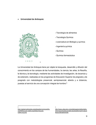 9 
 Universidad de Antioquia: 
5 
- Tecnología de alimentos 
- Tecnología Química 
- Licenciatura en Biología y química 
- Ingeniería química 
- Química 
- Química farmacéutica 
La Universidad de Antioquia tiene por objeto la búsqueda, desarrollo y difusión del conocimiento en los campos de las humanidades, la ciencia, las artes, la filosofía, la técnica y la tecnología, mediante las actividades de investigación, de docencia y de extensión, realizadas en los programas de Educación Superior de pregrado y de posgrado con metodologías presencial, semipresencial, abierta y a distancia, puestas al servicio de una concepción integral de hombre.6 
5 http://upload.wikimedia.org/wikipedia/commons/thumb/f/fb/Escudo-UdeA.svg/220px-Escudo-UdeA.svg.png 
6 http://www.udea.edu.co/portal/page/portal/portal/a.InformacionInstitucional/a.QuienesSomos/A.naturalezaJuridicaDomicilio 
 