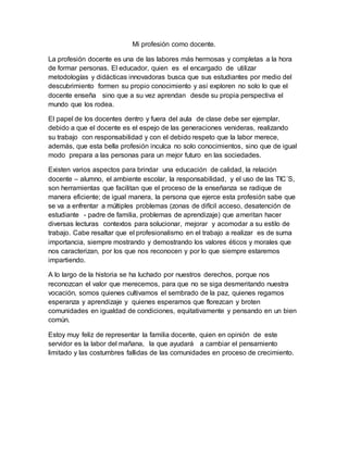 Mi profesión como docente.
La profesión docente es una de las labores más hermosas y completas a la hora
de formar personas. El educador, quien es el encargado de utilizar
metodologías y didácticas innovadoras busca que sus estudiantes por medio del
descubrimiento formen su propio conocimiento y así exploren no solo lo que el
docente enseña sino que a su vez aprendan desde su propia perspectiva el
mundo que los rodea.
El papel de los docentes dentro y fuera del aula de clase debe ser ejemplar,
debido a que el docente es el espejo de las generaciones venideras, realizando
su trabajo con responsabilidad y con el debido respeto que la labor merece,
además, que esta bella profesión inculca no solo conocimientos, sino que de igual
modo prepara a las personas para un mejor futuro en las sociedades.
Existen varios aspectos para brindar una educación de calidad, la relación
docente – alumno, el ambiente escolar, la responsabilidad, y el uso de las TIC´S,
son herramientas que facilitan que el proceso de la enseñanza se radique de
manera eficiente; de igual manera, la persona que ejerce esta profesión sabe que
se va a enfrentar a múltiples problemas (zonas de difícil acceso, desatención de
estudiante - padre de familia, problemas de aprendizaje) que ameritan hacer
diversas lecturas contextos para solucionar, mejorar y acomodar a su estilo de
trabajo. Cabe resaltar que el profesionalismo en el trabajo a realizar es de suma
importancia, siempre mostrando y demostrando los valores éticos y morales que
nos caracterizan, por los que nos reconocen y por lo que siempre estaremos
impartiendo.
A lo largo de la historia se ha luchado por nuestros derechos, porque nos
reconozcan el valor que merecemos, para que no se siga desmeritando nuestra
vocación, somos quienes cultivamos el sembrado de la paz, quienes regamos
esperanza y aprendizaje y quienes esperamos que florezcan y broten
comunidades en igualdad de condiciones, equitativamente y pensando en un bien
común.
Estoy muy feliz de representar la familia docente, quien en opinión de este
servidor es la labor del mañana, la que ayudará a cambiar el pensamiento
limitado y las costumbres fallidas de las comunidades en proceso de crecimiento.
 