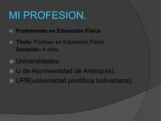 MI PROFESION.
   Profesorado en Educación Física

   Título: Profesor en Educación Física
    Duración: 4 años

 Universidades:
 U de A(universidad de Antioquia).
 UPB(universidad pontificia bolivariana).
 