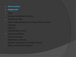    Plan de estudio

   PRIMER AÑO

   Anual
   Seminario de Deportes Individuales
   Primer Cuatrimestre
   Taller: Problematización de la Formación y Práctica Docente
   Pedagogía
   Anatomía
   Desarrollo Motor Humano
   Segundo Cuatrimestre
   Institución Educativa
   Epistemología, Educación
   Expresión, Comunicación y Dimensión Corporal
   Módulo I: Seminario de Integración
 