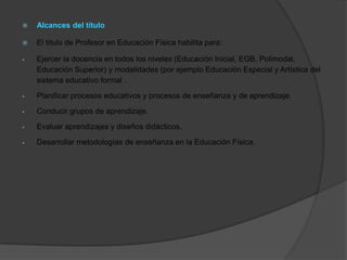    Alcances del título

   El título de Profesor en Educación Física habilita para:

   Ejercer la docencia en todos los niveles (Educación Inicial, EGB, Polimodal,
    Educación Superior) y modalidades (por ejemplo Educación Especial y Artística del
    sistema educativo formal .

   Planificar procesos educativos y procesos de enseñanza y de aprendizaje.

   Conducir grupos de aprendizaje.

   Evaluar aprendizajes y diseños didácticos.

   Desarrollar metodologías de enseñanza en la Educación Física.
 