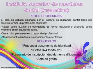 PERFIL PROFESIONAL
El plan de estudio diseñado por el instituto de mecánica dental tiene por
objetivo formar un profesional capaz de:
-Actuar como auxiliar de odontólogo de forma individual u asociado como
miembro de un equipo de salud.
-Desarrollar plenamente su capacidad profesional.
-Mantener actualizados sus conocimientos científicos.
REQUISITOS
*Fotocopia documento de identidad
*3 fotos 3x4 fondo azul
*Formulario de inscripción debidamente diligenciado
*Acta de grado
 