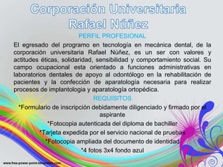 PERFIL PROFESIONAL
El egresado del programo en tecnología en mecánica dental, de la
corporación universitaria Rafael Núñez, es un ser con valores y
actitudes éticas, solidaridad, sensibilidad y comportamiento social. Su
campo ocupacional esta orientado a funciones administrativas en
laboratorios dentales de apoyo al odontólogo en la rehabilitación de
pacientes y la confección de aparatología necesaria para realizar
procesos de implantologia y aparatología ortopédica.
REQUISITOS
*Formulario de inscripción debidamente diligenciado y firmado por el
aspirante
*Fotocopia autenticada del diploma de bachiller
*Tarjeta expedida por el servicio nacional de pruebas
*Fotocopia ampliada del documento de identidad
*4 fotos 3x4 fondo azul
 