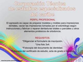 PERFIL PROFESIONAL
El egresado es capaz de preparar modelos y moldes para impresiones
dentales, vaciar las impresiones tomadas por el odontólogo según
instrucciones y fabricar o reparar dentaduras totales o parciales u otros
elementos protésicos de ortodoncia.
REQUISITOS.
*Diligenciar el formulario de inscripción.
*Una foto 3x4.
*Fotocopia del documento de identidad.
*Fotocopia del certificado de estudio, acta de grado o diploma.
 