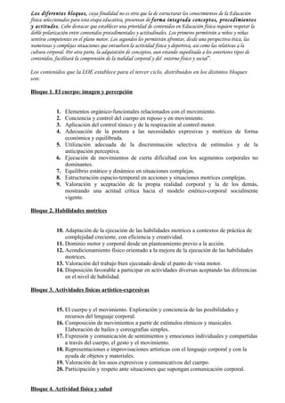Los diferentes bloques, cuya finalidad no es otra que la de estructurar los conocimientos de la Educación
física seleccionados para esta etapa educativa, presentan de forma integrada conceptos, procedimientos
y actitudes. Cabe destacar que establecer una prioridad de contenidos en Educación física requiere respetar la
doble polarización entre contenidos procedimentales y actitudinales. Los primeros permitirán a niños y niñas
sentirse competentes en el plano motor. Los segundos les permitirán afrontar, desde una perspectiva ética, las
numerosas y complejas situaciones que envuelven la actividad física y deportiva, así como las relativas a la
cultura corporal. Por otra parte, la adquisición de conceptos, aun estando supeditada a los anteriores tipos de
contenidos, facilitará la comprensión de la realidad corporal y del entorno físico y social”.

Los contenidos que la LOE establece para el tercer ciclo, distribuidos en los distintos bloques
son:

Bloque 1. El cuerpo: imagen y percepción


            1.   Elementos orgánico-funcionales relacionados con el movimiento.
            2.   Conciencia y control del cuerpo en reposo y en movimiento.
            3.   Aplicación del control tónico y de la respiración al control motor.
            4.   Adecuación de la postura a las necesidades expresivas y motrices de forma
                 económica y equilibrada.
            5.   Utilización adecuada de la discriminación selectiva de estímulos y de la
                 anticipación perceptiva.
            6.   Ejecución de movimientos de cierta dificultad con los segmentos corporales no
                 dominantes.
            7.   Equilibrio estático y dinámico en situaciones complejas.
            8.   Estructuración espacio-temporal en acciones y situaciones motrices complejas.
            9.   Valoración y aceptación de la propia realidad corporal y la de los demás,
                 mostrando una actitud crítica hacia el modelo estético-corporal socialmente
                 vigente.

Bloque 2. Habilidades motrices


            10. Adaptación de la ejecución de las habilidades motrices a contextos de práctica de
                complejidad creciente, con eficiencia y creatividad.
            11. Dominio motor y corporal desde un planteamiento previo a la acción.
            12. Acondicionamiento físico orientado a la mejora de la ejecución de las habilidades
                motrices.
            13. Valoración del trabajo bien ejecutado desde el punto de vista motor.
            14. Disposición favorable a participar en actividades diversas aceptando las diferencias
                en el nivel de habilidad.

Bloque 3. Actividades físicas artístico-expresivas


            15. El cuerpo y el movimiento. Exploración y conciencia de las posibilidades y
                recursos del lenguaje corporal.
            16. Composición de movimientos a partir de estímulos rítmicos y musicales.
                Elaboración de bailes y coreografías simples.
            17. Expresión y comunicación de sentimientos y emociones individuales y compartidas
                a través del cuerpo, el gesto y el movimiento.
            18. Representaciones e improvisaciones artísticas con el lenguaje corporal y con la
                ayuda de objetos y materiales.
            19. Valoración de los usos expresivos y comunicativos del cuerpo.
            20. Participación y respeto ante situaciones que supongan comunicación corporal.


Bloque 4. Actividad física y salud
 