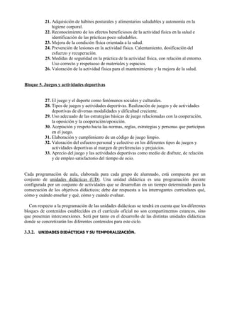 21. Adquisición de hábitos posturales y alimentarios saludables y autonomía en la
               higiene corporal.
           22. Reconocimiento de los efectos beneficiosos de la actividad física en la salud e
               identificación de las prácticas poco saludables.
           23. Mejora de la condición física orientada a la salud.
           24. Prevención de lesiones en la actividad física. Calentamiento, dosificación del
               esfuerzo y recuperación.
           25. Medidas de seguridad en la práctica de la actividad física, con relación al entorno.
               Uso correcto y respetuoso de materiales y espacios.
           26. Valoración de la actividad física para el mantenimiento y la mejora de la salud.


Bloque 5. Juegos y actividades deportivas


           27. El juego y el deporte como fenómenos sociales y culturales.
           28. Tipos de juegos y actividades deportivas. Realización de juegos y de actividades
               deportivas de diversas modalidades y dificultad creciente.
           29. Uso adecuado de las estrategias básicas de juego relacionadas con la cooperación,
               la oposición y la cooperación/oposición.
           30. Aceptación y respeto hacia las normas, reglas, estrategias y personas que participan
               en el juego.
           31. Elaboración y cumplimiento de un código de juego limpio.
           32. Valoración del esfuerzo personal y colectivo en los diferentes tipos de juegos y
               actividades deportivas al margen de preferencias y prejuicios.
           33. Aprecio del juego y las actividades deportivas como medio de disfrute, de relación
               y de empleo satisfactorio del tiempo de ocio.


Cada programación de aula, elaborada para cada grupo de alumnado, está compuesta por un
conjunto de unidades didácticas (UD). Una unidad didáctica es una programación docente
configurada por un conjunto de actividades que se desarrollan en un tiempo determinado para la
consecución de los objetivos didácticos; debe dar respuesta a los interrogantes curriculares qué,
cómo y cuándo enseñar y qué, cómo y cuándo evaluar.

  Con respecto a la programación de las unidades didácticas se tendrá en cuenta que los diferentes
bloques de contenidos establecidos en el currículo oficial no son compartimentos estancos, sino
que presentan interconexiones. Será por tanto en el desarrollo de las distintas unidades didácticas
donde se concretizarán los diferentes contenidos para este ciclo.

3.3.2. UNIDADES DIDÁCTICAS Y SU TEMPORALIZACIÓN.
 