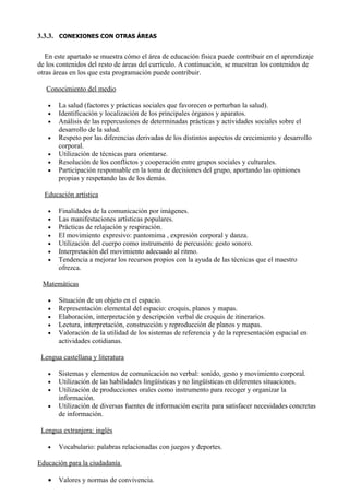 3.3.3. CONEXIONES CON OTRAS ÁREAS

   En este apartado se muestra cómo el área de educación física puede contribuir en el aprendizaje
de los contenidos del resto de áreas del currículo. A continuación, se muestran los contenidos de
otras áreas en los que esta programación puede contribuir.

   Conocimiento del medio

   •   La salud (factores y prácticas sociales que favorecen o perturban la salud).
   •   Identificación y localización de los principales órganos y aparatos.
   •   Análisis de las repercusiones de determinadas prácticas y actividades sociales sobre el
       desarrollo de la salud.
   •   Respeto por las diferencias derivadas de los distintos aspectos de crecimiento y desarrollo
       corporal.
   •   Utilización de técnicas para orientarse.
   •   Resolución de los conflictos y cooperación entre grupos sociales y culturales.
   •   Participación responsable en la toma de decisiones del grupo, aportando las opiniones
       propias y respetando las de los demás.

  Educación artística

   •   Finalidades de la comunicación por imágenes.
   •   Las manifestaciones artísticas populares.
   •   Prácticas de relajación y respiración.
   •   El movimiento expresivo: pantomima , expresión corporal y danza.
   •   Utilización del cuerpo como instrumento de percusión: gesto sonoro.
   •   Interpretación del movimiento adecuado al ritmo.
   •   Tendencia a mejorar los recursos propios con la ayuda de las técnicas que el maestro
       ofrezca.

 Matemáticas

   •   Situación de un objeto en el espacio.
   •   Representación elemental del espacio: croquis, planos y mapas.
   •   Elaboración, interpretación y descripción verbal de croquis de itinerarios.
   •   Lectura, interpretación, construcción y reproducción de planos y mapas.
   •   Valoración de la utilidad de los sistemas de referencia y de la representación espacial en
       actividades cotidianas.

 Lengua castellana y literatura

   •   Sistemas y elementos de comunicación no verbal: sonido, gesto y movimiento corporal.
   •   Utilización de las habilidades lingüísticas y no lingüísticas en diferentes situaciones.
   •   Utilización de producciones orales como instrumento para recoger y organizar la
       información.
   •   Utilización de diversas fuentes de información escrita para satisfacer necesidades concretas
       de información.

 Lengua extranjera: inglés

   •   Vocabulario: palabras relacionadas con juegos y deportes.

Educación para la ciudadanía

   •   Valores y normas de convivencia.
 