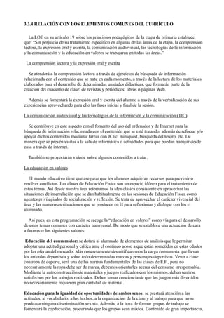 3.3.4 RELACIÓN CON LOS ELEMENTOS COMUNES DEL CURRÍCULO

   La LOE en su artículo 19 sobre los principios pedagógicos de la etapa de primaria establece
que: “Sin perjuicio de su tratamiento específico en algunas de las áreas de la etapa, la comprensión
lectora, la expresión oral y escrita, la comunicación audiovisual, las tecnologías de la información
y la comunicación y la educación en valores se trabajaran en todas las áreas.”

 La comprensión lectora y la expresión oral y escrita

   Se atenderá a la comprensión lectora a través de ejercicios de búsqueda de información
relacionada con el contenido que se trate en cada momento, a través de la lectura de los materiales
elaborados para el desarrollo de determinadas unidades didácticas, que formarán parte de la
creación del cuaderno de clase; de revistas y periódicos; libros o páginas Web.

  Además se fomentará la expresión oral y escrita del alumno a través de la verbalización de sus
experiencias aprovechando para ello las fases inicial y final de la sesión.

La comunicación audiovisual y las tecnologías de la información y la comunicación (TIC)

  Se contribuye en este aspecto con el fomento del uso del ordenador y de Internet para la
búsqueda de información relacionada con el contenido que se esté tratando, además de reforzar y/o
apoyar dichos contenidos mediante tareas con JClic, miniquest, búsqueda del tesoro, etc. De
manera que se prevén visitas a la sala de informática o actividades para que puedan trabajar desde
casa a través de internet.

  También se proyectarán videos sobre algunos contenidos a tratar.

La educación en valores

   El mundo educativo tiene que asegurar que los alumnos adquieran recursos para prevenir o
resolver conflictos. Las clases de Educación Física son un espacio idóneo para el tratamiento de
estos temas. Así desde nuestra área retomamos la idea clásica consistente en aprovechar las
situaciones de interrelación que se dan habitualmente en las sesiones de Educación Física como
agentes privilegiados de socialización y reflexión. Se trata de aprovechar el carácter vivencial del
área y las numerosas situaciones que se producen en él para reflexionar y dialogar con los el
alumnado.

   Así pues, en esta programación se recoge la “educación en valores” como vía para el desarrollo
de estos temas comunes con carácter transversal. De modo que se establece una actuación de cara
a favorecer los siguientes valores:

 Educación del consumidor: se dotará al alumnado de elementos de análisis que le permitan
adoptar una actitud personal y crítica ante el continuo acoso a que están sometidos en estas edades
por las ofertas del mercado. Más concretamente desmitificaremos la carga consumista que llevan
los artículos deportivos y sobre todo determinadas marcas y personajes deportivos. Venir a clase
con ropa de deporte, será una de las normas fundamentales de las clases de E.F., pero no
necesariamente la ropa debe ser de marca, debemos orientarles acerca del consumo irresponsable.
Mediante la autoconstrucción de materiales y juegos realizados con los mismos, deben sentirse
satisfechos por los trabajos realizados. Deben tomar conciencia de que los juegos más divertidos
no necesariamente requieren gran cantidad de material.

Educación para la igualdad de oportunidades de ambos sexos: se prestará atención a las
actitudes, al vocabulario, a los hechos, a la organización de la clase y al trabajo para que no se
produzca ninguna discriminación sexista. Además, a la hora de formar grupos de trabajo se
fomentará la coeducación, procurando que los grupos sean mixtos. Contenido de gran importancia,
 