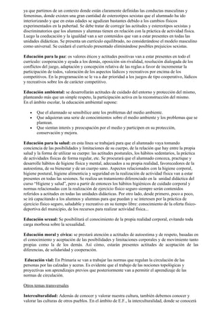 ya que partimos de un contexto donde están claramente definidas las conductas masculinas y
femeninas, donde existen una gran cantidad de estereotipos sexistas que el alumnado ha ido
interiorizando y que en estas edades se agudizan bastantes debido a los cambios físicos
experimentados en la pubertad. Se debe tratar de corregir las actitudes y estereotipos sexistas y
discriminatorios que los alumnos y alumnas tienen en relación con la práctica de actividad física.
Luego la coeducación y la igualdad van a ser contenidos que van a estar presentes en todas las
unidades didácticas. Se presenta un currículo equilibrado, no considerándose el modelo masculino
como universal. Se cuidará el currículo presentado eliminándose posibles prejuicios sexistas.

Educación para la paz: os valores éticos y actitudes positivas van a estar presentes en todo el
currículo: cooperación y ayuda a los demás, oposición sin rivalidad, resolución dialogada de los
conflictos del juego, adaptación y concepción relativa de las reglas a favor de incrementar la
participación de todos, valoración de los aspectos lúdicos y recreativos por encima de los
competitivos. En la programación se le va a dar prioridad a los juegos de tipo cooperativo, lúdicos
y recreativos sobre los de carácter competitivo.

Educación ambiental: se desarrollarán actitudes de cuidado del entorno y protección del mismo,
planteando más que un simple respeto, la participación activa en la reconstrucción del mismo.
En el ámbito escolar, la educación ambiental supone:

   •   Que el alumnado se sensibilice ante los problemas del medio ambiente.
   •   Que adquieran una serie de conocimientos sobre el medio ambiente y los problemas que se
       plantean.
   •   Que sientan interés y preocupación por el medio y participen en su protección,
       conservación y mejora.

Educación para la salud: en esta línea se trabajará para que el alumnado vaya tomando
conciencia de las posibilidades y limitaciones de su cuerpo, de la relación que hay entre la propia
salud y la forma de utilizar su cuerpo: las actitudes posturales, los hábitos sedentarios, la práctica
de actividades físicas de forma regular, etc. Se procurará que el alumnado conozca, practique y
desarrolle hábitos de higiene física y mental, adecuados a su propia realidad, favorecedores de la
autoestima, de su bienestar y de un cuerpo sano. Aspectos relacionados con la higiene corporal,
higiene postural, higiene alimenticia y seguridad en la realización de actividad física van a estar
presentes en todas las sesiones. Se realiza un tratamiento diferenciado en la unidad didáctica del
curso “Higiene y salud”, pero a partir de entonces los hábitos higiénicos de cuidado corporal y
normas relacionadas con la realización de ejercicio físico seguro siempre serán contenidos
referidos a actitudes en todas las unidades didácticas. Por otro lado, desde primero, poco a poco,
se irá capacitando a los alumnos y alumnas para que puedan y se interesen por la práctica de
ejercicio físico seguro, saludable y recreativo en su tiempo libre: conocimiento de la oferta físico-
deportiva del municipio, de los recursos para realizar actividad física...

Educación sexual: Se posibilitará el conocimiento de la propia realidad corporal, evitando toda
carga morbosa sobre la sexualidad.

Educación moral y cívica: se prestará atención a actitudes de autoestima y de respeto, basadas en
el conocimiento y aceptación de las posibilidades y limitaciones corporales y de movimiento tanto
propias como la de los demás. Así cómo, estarán presentes actitudes de aceptación de las
diferencias, de solidaridad y cooperación.

 Educación vial: En Primaria se van a trabajar las normas que regulan la circulación de las
personas por las calzadas y aceras. Es evidente que el trabajo de las nociones topológicas y
proyectivas son aprendizajes previos que posteriormente van a permitir el aprendizaje de las
normas de circulación.

Otros temas transversales

Interculturalidad: Además de conocer y valorar nuestra cultura, también debemos conocer y
valorar las culturas de otros pueblos. En el ámbito de E.F., la interculturalidad, donde se conocerá
 