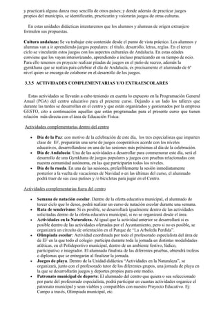 y practicará alguna danza muy sencilla de otros países; y donde además de practicar juegos
propios del municipio, se identificarán, practicarán y valorarán juegos de otras culturas.

   En estas unidades didácticas intentaremos que los alumnos y alumnas de origen extranjero
formulen sus propuestas.

Cultura andaluza: Se va trabajar este contenido desde el punto de vista práctico. Los alumnos y
alumnas van a ir aprendiendo juegos populares: el título, desarrollo, letras, reglas. En el tercer
ciclo se vincularán estos juegos con los aspectos culturales de Andalucía. En estas edades
conviene que los vayan interiorizando, aprendiendo e incluso practicando en su tiempo de ocio.
Para ello tenemos en proyecto realizar pitadas de juegos en el patio de recreo, además la
gymkhana que se realiza para celebrar el día de Andalucía, es precisamente el alumnado de 6º
nivel quien se encarga de colaborar en el desarrollo de los juegos.

3.3.5 ACTIVIDADES COMPLEMENTARIAS Y/O EXTRAESCOLARES

   Estas actividades se llevarán a cabo teniendo en cuenta lo expuesto en la Programación General
Anual (PGA) del centro educativo para el presente curso. Dejando a un lado los talleres que
durante las tardes se desarrollan en el centro y que están organizados y gestionados por la empresa
GESTO, cito a continuación aquellas que están programadas para el presente curso que tienen
relación más directa con el área de Educación Física:

Actividades complementarias dentro del centro

   •   Día de la Paz: con motivo de la celebración de este día, los tres especialistas que imparten
       clase de EF, prepararán una serie de juegos cooperativos acorde con los niveles
       educativos, desarrollándose en una de las sesiones más próximas al día de la celebración.
   •   Día de Andalucía: Una de las actividades a desarrollar para conmemorar este día, será el
       desarrollo de una Gymkhana de juegos populares y juegos con pruebas relacionadas con
       nuestra comunidad autónoma, en las que participarán todos los niveles.
   •   Día de la rueda. En una de las sesiones, preferiblemente la sesión inmediatamente
       posterior a la vuelta de vacaciones de Navidad o en las últimas del curso, el alumnado
       podrá traer de sus casa patines y /o bicicletas para jugar en el Centro.

Actividades complementarias fuera del centro

   •   Semana de natación escolar. Dentro de la oferta educativa municipal, el alumnado de
       tercer ciclo que lo desee, podrá realizar un curso de natación escolar durante una semana.
   •   Ruta de senderismo: Si es posible, se desarrollará igualmente dentro de las actividades
       solicitadas dentro de la oferta educativa municipal, si no se organizará desde el área.
   •   Actividades en la Naturaleza. Al igual que la actividad anterior se desarrollará si es
       posible dentro de las actividades ofertadas por el Ayuntamiento, pero si no es posible, se
       organizará un circuito de orientación en el Parque de “La Arboleda Perdida”.
   •   Olimpiada escolar: Actividad coordinada por todo el profesorado especialista del área de
       de EF en la que todo el colegio participa durante toda la jornada en distintas modalidades
       atléticas, en el Polideportivo municipal, dentro de un ambiente festivo, lúdico,
       participativo e integrador. El alumnado finalista de las diferentes pruebas, obtendrá trofeos
       o diplomas que se entregarán al finalizar la jornada.
   •   Juegos de playa. Dentro de la Unidad didáctica “Actividades en la Naturaleza”, se
       organizará, junto con el profesorado tutor de los diferentes grupos, una jornada de playa en
       la que se desarrollarán juegos y deportes propios para este medio.
   •   Patronato municipal de deporte: El alumnado del centro que quiera o sea seleccionado
       por parte del profesorado especialista, podrá participar en cuantas actividades organice el
       patronato municipal y sean viables y compatibles con nuestro Proyecto Educativo. Ej:
       Campo a través, Olimpiada municipal, etc.
 
