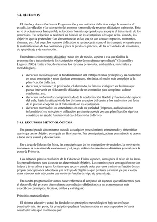 3.4. RECURSOS

   El diseño y desarrollo de esta Programación y sus unidades didácticas exige la consulta, el
estudio, la reflexión y la valoración del enorme compendio de recursos didácticos existentes. Esta
serie de actuaciones hará posible seleccionar los más apropiados para apoyar el tratamiento de los
contenidos. Tal selección se realizará en función de los contenidos a los que se ha aludido, los
objetivos que se pretenden y las circunstancias en las que se van a tratar: espacios, momentos,
alumnos, etc. Así pues, los recursos didácticos se reconocerán como el instrumento o soporte para
la materialización de los contenidos y para la puesta en práctica, de las actividades de enseñanza,
de aprendizaje y de evaluación.

  Entendemos como recurso didáctico “todo tipo de medio, soporte o vía que facilita la
presentación y tratamiento de los contenidos objeto de enseñanza-aprendizaje” (Escamilla y
Lagares, 2005). Entre ellos, destacamos los recursos personales, ambientales, materiales y
metodológicos.

   •   Recursos metodológicos: la fundamentación del trabajo en unos principios y su concreción
       en unas estrategias y unas técnicas constituyen, sin duda, el medio más complejo de la
       planificación didáctica.
   •   Recursos personales: el profesado, el alumnado, la familia, cualquier ser humano que
       pueda intervenir en el desarrollo didáctico de un contenido para completar, aclarar,
       confrontar, etc.
   •   Recursos ambientales: comprenden desde la conformación flexible y funcional del espacio
       del aula, hasta la utilización de los distintos espacios del centro y los ambientes que fuera
       de él puedan cooperar en el tratamiento de los contenidos.
   •   Recursos materiales: los entendemos en toda su variedad (impresos, audiovisuales e
       informáticos) su selección y utilización pertinente acorde con una planificación rigurosa
       constituye un medio fundamental en el desarrollo didáctico.

3.4.1. RECURSOS METODOLÓGICOS

   En general puede denominarse método a cualquier procedimiento estructurado y sistemático
que tenga como objetivo conseguir un fin concreto. Por consiguiente, actuar con método se opone
a todo hacer casual y desordenado.

   En el área de Educación física, las características de los contenidos vivenciados, la motivación
intrínseca, la necesidad de movimiento y el juego, definen la orientación didáctica general para la
etapa de Primaria.

   Los métodos para la enseñanza de la Educación Física suponen, como para el resto de las áreas,
los procedimientos para alcanzar un determinado objetivo. Los caminos para conseguirlos no son
únicos e invariables y quien los tiene que recorrer puede optar por unos u otros en función de sus
propias concepciones educativas y/o del tipo de objetivos que pretende alcanzar ya que existen
unos métodos más adecuados que otros en función del tipo de aprendizaje.

   En nuestra programación vamos hacer referencia al conjunto de aspectos que utilizaremos para
el desarrollo del proceso de enseñanza aprendizaje refiriéndonos a sus componentes más
específicos (principios, técnicas, estilos y estrategias)

Principios metodológicos

  El sistema educativo actual ha fundado sus principios metodológicos bajo un enfoque
constructivista. Así pues, los principios quedarán fundamentados en unos supuestos de bases
constructivistas que mantienen que:
 