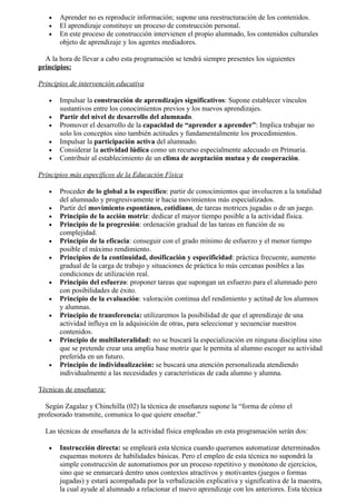•   Aprender no es reproducir información; supone una reestructuración de los contenidos.
   •   El aprendizaje constituye un proceso de construcción personal.
   •   En este proceso de construcción intervienen el propio alumnado, los contenidos culturales
       objeto de aprendizaje y los agentes mediadores.

  A la hora de llevar a cabo esta programación se tendrá siempre presentes los siguientes
principios:

Principios de intervención educativa

   •   Impulsar la construcción de aprendizajes significativos: Supone establecer vínculos
       sustantivos entre los conocimientos previos y los nuevos aprendizajes.
   •   Partir del nivel de desarrollo del alumnado.
   •   Promover el desarrollo de la capacidad de “aprender a aprender”: Implica trabajar no
       solo los conceptos sino también actitudes y fundamentalmente los procedimientos.
   •   Impulsar la participación activa del alumnado.
   •   Considerar la actividad lúdica como un recurso especialmente adecuado en Primaria.
   •   Contribuir al establecimiento de un clima de aceptación mutua y de cooperación.

Principios más específicos de la Educación Física

   •   Proceder de lo global a lo específico: partir de conocimientos que involucren a la totalidad
       del alumnado y progresivamente ir hacia movimientos más especializados.
   •   Partir del movimiento espontáneo, cotidiano, de tareas motrices jugadas o de un juego.
   •   Principio de la acción motriz: dedicar el mayor tiempo posible a la actividad física.
   •   Principio de la progresión: ordenación gradual de las tareas en función de su
       complejidad.
   •   Principio de la eficacia: conseguir con el grado mínimo de esfuerzo y el menor tiempo
       posible el máximo rendimiento.
   •   Principios de la continuidad, dosificación y especificidad: práctica frecuente, aumento
       gradual de la carga de trabajo y situaciones de práctica lo más cercanas posibles a las
       condiciones de utilización real.
   •   Principio del esfuerzo: proponer tareas que supongan un esfuerzo para el alumnado pero
       con posibilidades de éxito.
   •   Principio de la evaluación: valoración continua del rendimiento y actitud de los alumnos
       y alumnas.
   •   Principio de transferencia: utilizaremos la posibilidad de que el aprendizaje de una
       actividad influya en la adquisición de otras, para seleccionar y secuenciar nuestros
       contenidos.
   •   Principio de multilateralidad: no se buscará la especialización en ninguna disciplina sino
       que se pretende crear una amplia base motriz que le permita al alumno escoger su actividad
       preferida en un futuro.
   •   Principio de individualización: se buscará una atención personalizada atendiendo
       individualmente a las necesidades y características de cada alumno y alumna.

Técnicas de enseñanza:

  Según Zagalaz y Chinchilla (02) la técnica de enseñanza supone la “forma de cómo el
profesorado transmite, comunica lo que quiere enseñar.”

  Las técnicas de enseñanza de la actividad física empleadas en esta programación serán dos:

   •   Instrucción directa: se empleará esta técnica cuando queramos automatizar determinados
       esquemas motores de habilidades básicas. Pero el empleo de esta técnica no supondrá la
       simple construcción de automatismos por un proceso repetitivo y monótono de ejercicios,
       sino que se enmarcará dentro unos contextos atractivos y motivantes (juegos o formas
       jugadas) y estará acompañada por la verbalización explicativa y significativa de la maestra,
       la cual ayude al alumnado a relacionar el nuevo aprendizaje con los anteriores. Esta técnica
 
