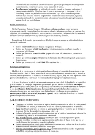 tendrá su máxima utilidad en los mecanismos de ejecución ayudándonos a conseguir una
       memoria motriz comprensiva y una buena ejecución de tareas.
   •   Enseñanza por indagación: se utilizará esta técnica cuando se busquen mejoras en el
       mecanismo de decisión. Al utilizar esta técnica se pretende que el alumnado explore
       descubra y crea en sus posibilidades de movimiento; vaya seleccionando esquemas
       motrices más eficaces; resuelva los problemas creados en situaciones reales, jugadas o
       simuladas aplicando los movimientos más adecuados a los estímulos perceptivos previa
       valoración de sus posibilidades.

Estilos de enseñanza:

   Sicilia Camacho y Delgado Noguera (02) definen estilo de enseñanza como la manera
relativamente estable en que el profesor de manera reflexiva adapta su enseñanza al contexto, los
objetivos, el contenido y el alumnado, interaccionando mutuamente y adaptando las decisiones al
momento concreto de la enseñanza y aprendizaje de sus alumnos y alumnas.

   Dependiendo de la técnica que se emplee y del objetivo que se persiga se utilizarán distintos
estilos de enseñanza:

   •   Estilos tradicionales: mando directo y asignación de tareas.
   •   Estilos que fomentan la individualización: trabajo por grupos, enseñanza modular y
       programas individuales.
   •   Estilos que fomentan la socialización: grupos reducidos, microenseñanza y enseñanza
       recíproca.
   •   Estilos que implican cognoscitivamente al alumnado: descubrimiento guiado y resolución
       de problemas.
   •   Estilos que promueven la creatividad: libre exploración ...

Estrategias en la práctica:

   El objeto de la estrategia en la práctica es fundamentalmente el contenido de enseñanza, o sea,
la tarea a enseñar. Sería la forma particular de interaccionar el maestro o maestra con la materia a
enseñar para ser presentada al alumnado de manera eficaz (Delgado, 93). Por ello, dependerá de la
propia habilidad motriz a aprender, el cómo se abordará la progresión de la enseñanza.

   A la hora de plantear la práctica al alumnado siempre se tratará de ir de lo global a lo específico
y de lo simple a lo complejo. Es por esto que siempre que sea posible se utilizarán estrategias
globales bien en su forma pura o en cualquiera de sus variantes: con polarización de la atención
o con modificación de la situación real. Pero cuando la complejidad en el mecanismo de
ejecución de una tarea sea un problema para algún alumno y/o alumna, se procederá con
estrategias analíticas (secuencial, progresiva y pura), con la condición de volver a la síntesis
global del ejercicio cuanto antes.

3.4.2. RECURSOS DE ESPACIOS

   •   Gimnasio: Se utilizará de acuerdo al reparto previo que se realiza al inicio de curso para el
       uso con todos los niveles, al menos una de las dos sesiones para cada nivel de primaria.
   •   Patio: Se utilizará una vez a la semana al igual que el gimnasio y siempre que el tiempo no
       lo impida (lluvia, demasiado frío, demasiado calor, ...).
   •   Aula de informática: se utilizará en los momentos que se requiera búsqueda de información
       o ampliación y refuerzo de determinados contenidos.
   •   Sala de audiovisuales y salón de actos: se utilizará para visionar algún vídeo que la
       maestra considere oportuno o en algunas sesiones en los días de lluvia en los que no se
       pueda disponer del gimnasio u otras dependencias.
   •   Instalaciones deportivas municipales próximas al centro escolar: realización de actividades
       extraescolares en convenio con la Junta Municipal .
   •   Entorno natural (playa, parque, pinares, etc,,,): donde se realizará las salidas programada
       en la PGA, circuito de orientación, juegos de playa, etc.
 