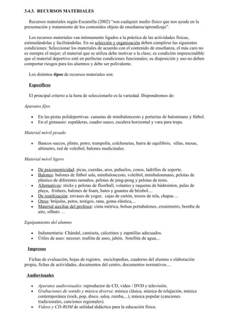3.4.3. RECURSOS MATERIALES

  Recursos materiales según Escamilla (2002) “son cualquier medio físico que nos ayude en la
presentación y tratamiento de los contenidos objeto de enseñanza/aprendizaje”.

   Los recursos materiales van íntimamente ligados a la práctica de las actividades físicas,
estimulándolas y facilitándolas. En su selección y organización deben cumplirse las siguientes
condiciones: Seleccionar los materiales de acuerdo con el contenido de enseñanza, el más caro no
es siempre el mejor; el material que se utiliza debe motivar a la clase; es condición imprescindible
que el material deportivo esté en perfectas condiciones funcionales; su disposición y uso no deben
comportar riesgos para los alumnos y debe ser polivalente.

  Los distintos tipos de recursos materiales son:

  Específicos

  El principal criterio a la hora de seleccionarlo es la variedad. Dispondremos de:

Aparatos fijos

   •   En las pistas polideportivas: canastas de minibaloncesto y porterías de balonmano y fútbol.
   •   En el gimnasio: espalderas, cuadro sueco, escalera horizontal y vara para trepa.

Material móvil pesado

   •   Bancos suecos, plinto, potro, trampolín, colchonetas, barra de equilibrio, sillas, mesas,
       altímetro, red de voleibol, balones medicinales.

Material móvil ligero

   •   De psicomotricidad: picas, cuerdas, aros, pañuelos, conos, ladrillos de soporte.
   •   Balones: balones de fútbol sala, minibaloncesto, voleibol, minibalonmano, pelotas de
       plástico de diferentes tamaños, pelotas de ping-pong y pelotas de tenis.
   •   Alternativos: sticks y pelotas de floorball, volantes y raquetas de bádminton, palas de
       playa, frisbees, balones de foam, bates y guantes de béisbol....
   •   De reutilización: envases de yogur, cajas de cartón, trozos de tela, chapas ...
   •   Otros: brújulas, petos, testigos, rana, goma elástica,...
   •   Material auxiliar del profesor: cinta métrica, bolsas portabalones, cronómetro, bomba de
       aire, silbato …

Equipamiento del alumno

   •   Indumentaria: Chándal, camiseta, calcetines y zapatillas adecuados.
   •   Útiles de aseo: neceser, toallita de aseo, jabón, botellita de agua,...

 Impresos

  Fichas de evaluación, hojas de registro, enciclopedias, cuaderno del alumno e elaboración
propia, fichas de actividades, documentos del centro, documentos normativos....

 Audiovisuales

   •   Aparatos audiovisuales: reproductor de CD, vídeo / DVD y televisión.
   •   Grabaciones de sonido y música diversa: música clásica, música de relajación, música
       contemporánea (rock, pop, disco, salsa, rumba,...), música popular (canciones
       tradicionales, canciones regionales).
   •   Videos y CD-ROM de utilidad didáctica para la educación física.
 