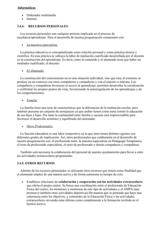 Informáticos

    •    Ordenador multimedia.
    •    Internet

3.4.4.    RECURSOS PERSONALES

  Los recursos personales son cualquier persona implicada en el proceso de
enseñanza/aprendizaje. Para el desarrollo de nuestra programación contaremos con:

    •    La maestra especialista

   La práctica educativa es conceptualizada como relación personal y como práctica técnica y
científica. En esta práctica se subraya la labor de mediación cualificada desarrollada por el docente
en la construcción del aprendizaje. Es decir, entre el contenido y el alumnado tiene que haber un
mediador cualificado, el docente.

    •    El Alumnado

   La construcción del conocimiento no es una situación individual, sino que muy al contrario se
produce en un contexto con otros compañeros y compañeras y con el maestro o maestra. Los
compañeros y compañeras favorecen el acceso al aprendizaje, permiten desarrollar la socialización
y confrontar los propios puntos de vista, favoreciendo la autorregulación de los aprendizajes y de
los comportamientos.

    •    Familia

  La familia tiene una serie de características que la diferencian de la institución escolar, pero
también presenta un conjunto de semejanzas ya que ambas tienen como meta común la educación
de sus hijos e hijas. Por tanto la continuidad entre familia y escuela será imprescindible para
favorecer el desarrollo armónico y equilibrado del alumnado.

    •    Otros Profesionales

   La función educadora es una labor cooperativa en la que intervienen distintos agentes con
diferentes grados de implicación. Así, otros profesionales que colaborarán en el desarrollo de
nuestra programación son: el profesorado tutor, la maestra especialista en Pedagogía Terapéutica,
el resto de profesorado especialista, el resto de profesorado y demás compañeros y compañeras.

   También será necesaria la colaboración del personal de nuestro ayuntamiento para llevar a cabo
las actividades extraescolares programadas.

3.4.5. OTROS RECURSOS

   Además de los recursos presentados se utilizarán otros recursos que tienen como finalidad que
el alumnado emplee de una manera activa y de forma autónoma su tiempo de ocio:

    •    Establecer relaciones de colaboración y cooperación con las actividades extraescolares
         que oferta el propio centro. Se busca una coordinación entre el profesorado de Educación
         Física del centro, los monitores y monitoras de este tipo de actividades y el AMPA (que
         promueve también otras actividades deportivas) De manera que se pretende que haya una
         coherencia entre los objetivos, y contenidos de la Educación Física y las actividades
         extraescolares sirviendo estas últimas como complemento a la formación recibida en el
         horario lectivo.
 