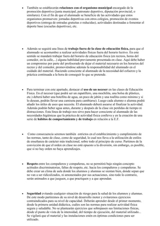 •   También se establecerán relaciones con el organismo municipal encargado de la
    promoción deportiva (junta municipal, patronato deportivo, diputación provincial, o
    similares). Con el fin de que el alumnado se beneficie de las actividades que estos
    organismos promueven: jornadas deportivas con otros colegios, promoción de eventos
    deportivos (entrega de entradas gratuitas o reducidas), actividades destinadas a fomentar el
    deporte base (escuelas deportivas), etc.




•   Además se seguirá una línea de trabajo fuera de la clase de educación física, para que el
    alumnado se acostumbre a realizar actividades físicas fuera del horario lectivo. En este
    sentido se mandará trabajar fuera del horario de educación física (en recreos, horas del
    comedor, en la calle,...) alguna habilidad previamente presentada en clase. Aquí debe haber
    un compromiso por parte del profesorado de dejar el material necesario en los horarios del
    recreo y del comedor, promoviéndose además la responsabilidad del alumnado en el
    cuidado del material. Haciendo consciente al alumnado de la necesidad del esfuerzo y la
    práctica continuada a la hora de conseguir lo que se pretende.



•   Para terminar con este apartado, destacar el uso de un neceser en las clases de Educación
    Física. En el neceser (que podrá ser un zapatillero, una mochilita, una bolsa de plástico,
    etc.) deberá haber una botellita de agua, un poco de jabón y una toallita como mínimo y si
    lo desean, podrán llevar una camiseta para cambiarse). Luego cada alumno o alumna podrá
    añadir los útiles de aseo que necesite. El alumnado deberá asearse al finalizar la actividad.
    Además podrán beber agua antes, durante y después de la clase sin perdidas de tiempo ni
    distracciones. Esta línea de trabajo nos sirve para hacer consciente al alumnado de las
    necesidades higiénicas que la práctica de actividad física conlleva y en la creación de una
    serie de hábitos de comportamiento y de trabajo en relación a la E.F.



•    Como consecuencia seremos también estrictos en el establecimiento y cumplimiento de
    las normas, tanto de clase, como de seguridad, lo cual nos lleva a la utilización de estilos
    de enseñanza de carácter más tradicional, sobre todo al principio de curso. Partimos de la
    convicción de que el orden en clase no está opuesto a la diversión, sin embargo, es posible,
    que si no hay orden no haya aprendizajes.



•   Respeto entre los compañeros y compañeras, no se permitirá bajo ningún concepto
    actitudes discriminatorias, faltas de respeto, etc. hacia los compañeros y compañeras. Se
    debe crear un clima de aula donde los alumnos y alumnas se sientan bien, donde sepan que
    no van a ser ridiculizados, ni amonestados por sus actuaciones, sino todo lo contrario,
    serán animados a que jueguen, a que practiquen y a que aprendan.



•   Seguridad evitando cualquier situación de riesgo para la salud de los alumnos y alumnas.
    De este modo partiremos de su nivel de desarrollo motor y evitaremos ejercicios
    contraindicados para su nivel de capacidad. Deberán aprender desde el primer momento,
    desde la primera unidad didáctica, cuáles son las normas para realizar actividad física
    segura y saludable. No se plantearán ejercicios que sobrepasen sus limitaciones físicas,
    desde el punto de vista de la intensidad, del tiempo de ejecución, del material utilizado...
    Se vigilará que el material y las instalaciones estén en óptimas condiciones para ser
    utilizado.
 
