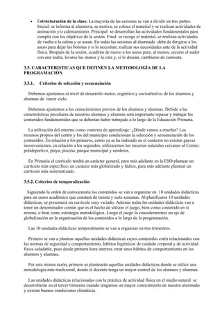 •    Estructuración de la clase. La mayoría de las sesiones se van a dividir en tres partes.
         Inicial: se informa al alumno/a, se motiva, se coloca el material y se realizan actividades de
         animación y/o calentamiento. Principal: se desarrollan las actividades fundamentales para
         cumplir con los objetivos de la sesión. Final: se recoge el material, se realizan actividades
         de vuelta a la calma y se asean. En todas las sesiones al alumnado debe de dirigirse a los
         aseos para dejar las bolsitas y si lo necesitan, realizar sus necesidades ante de la actividad
         física. Después de la sesión, acudirán de nuevo a los aseos para, al menos, secarse el sudor
         con una toalla, lavarse las manos y la cara y, si lo desean, cambiarse de camiseta.

3.5. CARACTERISTICAS QUE DEFINEN LA METODOLOGÍA DE LA
PROGRAMACIÓN

3.5.1.    Criterios de selección y secuenciación

   Debemos ajustarnos al nivel de desarrollo motor, cognitivo y socioafectivo de los alumnos y
alumnas de tercer ciclo.

  Debemos ajustarnos a los conocimientos previos de los alumnos y alumnas. Debido a las
características peculiares de nuestros alumnos y alumnas será importante repasar y trabajar los
contenidos fundamentales que se deberían haber trabajado a lo largo de la Educación Primaria.

   La utilización del entorno como contexto de aprendizaje: ¿Dónde vamos a enseñar? Los
recursos propios del centro y los del municipio condicionan la selección y secuenciación de los
contenidos. En relación a los primeros, como ya se ha indicado en el contexto no existen graves
inconvenientes, en relación a los segundos, utilizaremos los recursos naturales cercanos al Centro:
polideportivo, playa, piscina, parque municipal y senderos.

  En Primaria el currículo tendrá un carácter general, para más adelante en la ESO plantear un
currículo más específico; un carácter más globalizado y lúdico, para más adelante plantear un
currículo más sistematizado.

3.5.2. Criterios de temporalización

  Siguiendo la orden de convocatoria los contenidos se van a organizar en 10 unidades didácticas
para un curso académico que constará de treinta y siete semanas. Al planificarse 10 unidades
didácticas, se presentará un currículo muy variado. Además todas las unidades didácticas van a
tener un denominador común que es el hecho de utilizar el juego, bien como contenido en sí
mismo, o bien como estrategia metodológica. Luego el juego lo consideraremos un eje de
globalización en la organización de los contenidos a lo largo de la programación.

  Las 10 unidades didácticas temporalmente se van a organizar en tres trimestres.

   Primero se van a plantear aquellas unidades didácticas cuyos contenidos estén relacionados con
las normas de seguridad y comportamiento, hábitos higiénicos de cuidado corporal y de actividad
física saludable, pues desde primera hora interesa crear unos hábitos de comportamiento en los
alumnos y alumnas.

  Por esta misma razón, primero se plantearán aquellas unidades didácticas donde se utilice una
metodología más tradicional, donde el docente tenga un mayor control de los alumnos y alumnas.

   Las unidades didácticas relacionadas con la práctica de actividad física en el medio natural se
desarrollarán en el tercer trimestre cuando tengamos un mayor conocimiento de nuestro alumnado
y existan buenas condiciones climáticas.
 