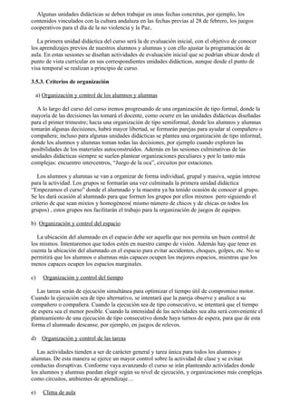 Algunas unidades didácticas se deben trabajar en unas fechas concretas, por ejemplo, los
contenidos vinculados con la cultura andaluza en las fechas previas al 28 de febrero, los juegos
cooperativos para el día de la no violencia y la Paz..

   La primera unidad didáctica del curso será la de evaluación inicial, con el objetivo de conocer
los aprendizajes previos de nuestros alumnos y alumnas y con ello ajustar la programación de
aula. En estas sesiones se diseñan actividades de evaluación inicial que se podrían ubicar desde el
punto de vista curricular en sus correspondientes unidades didácticas, aunque desde el punto de
visa temporal se realizan a principio de curso.

3.5.3. Criterios de organización

 a) Organización y control de los alumnos y alumnas

  A lo largo del curso del curso iremos progresando de una organización de tipo formal, donde la
mayoría de las decisiones las tomará el docente, como ocurre en las unidades didácticas diseñadas
para el primer trimestre; hacia una organización de tipo semiformal, donde los alumnos y alumnas
tomarán algunas decisiones, habrá mayor libertad, se formarán parejas para ayudar al compañero o
compañera; incluso para algunas unidades didácticas se plantea una organización de tipo informal,
donde los alumnos y alumnas toman todas las decisiones, por ejemplo cuando exploren las
posibilidades de los materiales autoconstruidos. Además en las sesiones culminativas de las
unidades didácticas siempre se suelen plantear organizaciones peculiares y por lo tanto más
complejas: encuentro intercentros, “Juego de la oca”, circuitos por estaciones.

   Los alumnos y alumnas se van a organizar de forma individual, grupal y masiva, según interese
para la actividad. Los grupos se formarán una vez culminada la primera unidad didáctica
“Empezamos el curso” donde el alumnado y la maestra ya ha tenido ocasión de conocer al grupo.
Se les dará ocasión al alumnado para que formen los grupos por ellos mismos pero siguiendo el
criterio de que sean mixtos y homogéneos( mismo número de chicos y de chicas en todos los
grupos) , estos grupos nos facilitarán el trabajo para la organización de juegos de equipos.

b) Organización y control del espacio

   La ubicación del alumnado en el espacio debe ser aquella que nos permita un buen control de
los mismos. Intentaremos que todos estén en nuestro campo de visión. Además hay que tener en
cuenta la ubicación del alumnado en el espacio para evitar accidentes, choques, golpes, etc. No se
permitirá que los alumnos o alumnas más capaces ocupen los mejores espacios, mientras que los
menos capaces ocupen los espacios marginales.

c)   Organización y control del tiempo

   Las tareas serán de ejecución simultánea para optimizar el tiempo útil de compromiso motor.
Cuando la ejecución sea de tipo alternativo, se intentará que la pareja observe y analice a su
compañero o compañera. Cuando la ejecución sea de tipo consecutivo, se intentará que el tiempo
de espera sea el menor posible. Cuando la intensidad de las actividades sea alta será conveniente el
planteamiento de una ejecución de tipo consecutivo donde haya turnos de espera, para que de esta
forma el alumnado descanse, por ejemplo, en juegos de relevos.

d)   Organización y control de las tareas

   Las actividades tienden a ser de carácter general y tarea única para todos los alumnos y
alumnas. De esta manera se ejerce un mayor control sobre la actividad de clase y se evitan
conductas disruptivas. Conforme vaya avanzando el curso se irán planteando actividades donde
los alumnos y alumnas puedan elegir según su nivel de ejecución, y organizaciones más complejas
como circuitos, ambientes de aprendizaje…

e)   Clima de aula
 