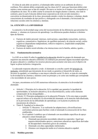El clima de aula debe ser positivo, el alumnado debe sentirse en un ambiente de afecto y
confianza. Pero además deben comprender que las clases de E.F. para que funcionen deben estar
sujetas a unas normas que se han de cumplir. De nuevo se insiste en el respeto a los compañeros y
compañeras de clase. No se debe coartar la actuación de ningún alumno o alumna, sino todo lo
contrario, para lo cual el docente deberá tener expectativas de éxito en todo momento y
convertirse en dinamizador de la clase, procurando atender a todos los alumnos y alumnas, dando
conocimiento de resultados de tipo positivo y dialogando con el alumnado y favoreciendo las
relaciones sociales entre los alumnos y alumnas.

3.6. ATENCIÓN A LA DIVERSIDAD

   La atención a la diversidad surge como del reconocimiento de las diferencias que presentan los
alumnos y alumnas en el proceso de aprendizaje. Las diferencias pueden obedecer a distintos
tipos de factores:

    •    Factores de índole personal: intereses, motivaciones, capacidades (sensoriales, motrices,
         cognitivas, comunicativo- lingüísticas, de equilibrio personal y de relación social), estilos
         cognitivos (dependiente-independiente, reflexivo-impulsivo, simplicidad-complejidad,
         flexibilidad- rigidez).
    •    Factores de índole social referidas a las interacciones con la familia, adultos, iguales…

3.6.1.    Fundamentación normativa

  La LOE en su titulo II sobre la equidad en la educación aborda los grupos de alumnado que
requieren una atención educativa diferente a la ordinaria por presentar alguna necesidad específica
de apoyo educativo y establece los recursos precisos para acometer esta tarea con el objetivo de
lograr su plena inclusión e integración.

   La adecuada respuesta educativa a todo el alumnado se concibe a partir del principio de
inclusión, entendiendo que únicamente de ese modo se garantiza el desarrollo de todos, se
favorece la equidad y se contribuye a una mayor cohesión social. Es decir, se trata de contemplar
la diversidad de las alumnas y alumnos como un principio y no como una medida que corresponde
a las necesidades de unos pocos.

   Así pues, encontramos en la LOE numerosas referencias a la atención a la diversidad del
alumnado:

    •    Artículo 1. Principios de la educación. b) La equidad, que garantice la igualdad de
         oportunidades, la inclusión educativa y la no discriminación y actúe como elemento
         compensador de las desigualdades …
    •    Artículo 19. Principios pedagógicos en la educación Primaria. 1) En esta etapa se pondrá
         especial énfasis en la atención a la diversidad del alumnado, en la atención individualizada,
         en la prevención de las dificultades de aprendizaje y en la puesta en práctica de
         mecanismos de refuerzo …
    •    Título II. Equidad en la educación.
             o Articulo 72. Recursos. 3) se realizarán las adaptaciones y diversificaciones
                 curriculares precisas para facilitar a todo el alumnado la consecución de los fines
                 establecidos.
             o En el capítulo I establece que el alumnado con necesidades específicas de apoyo
                 educativo estará formado por:
                     1. Alumnado que presenta necesidades educativas especiales: Aquel que
                         requiera determinados apoyos y atenciones educativas específicas derivadas
                         de discapacidad o trastornos graves de conducta.
                     2. Alumnado con altas capacidades intelectuales.
                     3. Alumnos con integración tardía en el sistema educativo español.

3.6.2.    Medidas generales
 