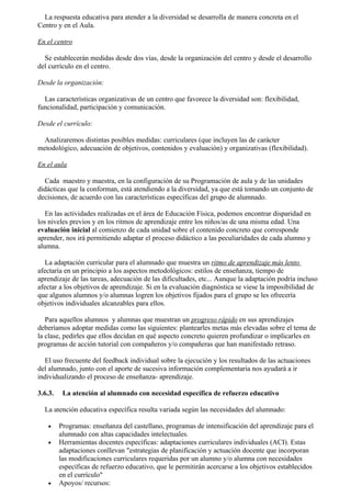 La respuesta educativa para atender a la diversidad se desarrolla de manera concreta en el
Centro y en el Aula.

En el centro

  Se establecerán medidas desde dos vías, desde la organización del centro y desde el desarrollo
del currículo en el centro.

Desde la organización:

  Las características organizativas de un centro que favorece la diversidad son: flexibilidad,
funcionalidad, participación y comunicación.

Desde el currículo:

  Analizaremos distintas posibles medidas: curriculares (que incluyen las de carácter
metodológico, adecuación de objetivos, contenidos y evaluación) y organizativas (flexibilidad).

En el aula

  Cada maestro y maestra, en la configuración de su Programación de aula y de las unidades
didácticas que la conforman, está atendiendo a la diversidad, ya que está tomando un conjunto de
decisiones, de acuerdo con las características específicas del grupo de alumnado.

   En las actividades realizadas en el área de Educación Física, podemos encontrar disparidad en
los niveles previos y en los ritmos de aprendizaje entre los niños/as de una misma edad. Una
evaluación inicial al comienzo de cada unidad sobre el contenido concreto que corresponde
aprender, nos irá permitiendo adaptar el proceso didáctico a las peculiaridades de cada alumno y
alumna.

   La adaptación curricular para el alumnado que muestra un ritmo de aprendizaje más lento
afectaría en un principio a los aspectos metodológicos: estilos de enseñanza, tiempo de
aprendizaje de las tareas, adecuación de las dificultades, etc... Aunque la adaptación podría incluso
afectar a los objetivos de aprendizaje. Si en la evaluación diagnóstica se viese la imposibilidad de
que algunos alumnos y/o alumnas logren los objetivos fijados para el grupo se les ofrecería
objetivos individuales alcanzables para ellos.

   Para aquellos alumnos y alumnas que muestran un progreso rápido en sus aprendizajes
deberíamos adoptar medidas como las siguientes: plantearles metas más elevadas sobre el tema de
la clase, pedirles que ellos decidan en qué aspecto concreto quieren profundizar o implicarles en
programas de acción tutorial con compañeros y/o compañeras que han manifestado retraso.

  El uso frecuente del feedback individual sobre la ejecución y los resultados de las actuaciones
del alumnado, junto con el aporte de sucesiva información complementaria nos ayudará a ir
individualizando el proceso de enseñanza- aprendizaje.

3.6.3.    La atención al alumnado con necesidad específica de refuerzo educativo

  La atención educativa específica resulta variada según las necesidades del alumnado:

    •    Programas: enseñanza del castellano, programas de intensificación del aprendizaje para el
         alumnado con altas capacidades intelectuales.
    •    Herramientas docentes específicas: adaptaciones curriculares individuales (ACI). Estas
         adaptaciones conllevan "estrategias de planificación y actuación docente que incorporan
         las modificaciones curriculares requeridas por un alumno y/o alumna con necesidades
         específicas de refuerzo educativo, que le permitirán acercarse a los objetivos establecidos
         en el currículo"
    •    Apoyos/ recursos:
 