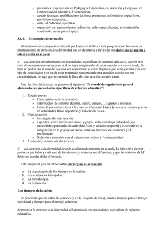 o   personales: especialistas en Pedagogía Terapéutica, en Audición y Lenguaje, en
                Compensación educativa, Fisioterapeuta.
            o   ayudas técnicas: amplificadores de mesa, programas informáticos específicos,
                periféricos adaptados,...
            o   material didáctico específico.
            o   organizativos: agrupamientos ordinarios, aulas especializadas, escolarización
                combinada, aulas para el apoyo.

3.6.4.    Estrategias de actuación

   Basándonos en la propuesta realizada por López et al. 04, en esta programación hacemos un
planteamiento de atención a la diversidad que se desarrolla a través de una doble vía de acción e
intervención en el aula:

A. La atención con alumnado con necesidades específicas de refuerzo educativo, que en este
caso de momento no será necesaria al no tener ningún niño de estas características en el aula. Si
bien se podría dar el caso de que una vez comenzado el curso llegara algún niño y/o niña con este
tipo de necesidades y se ha de estar preparado para prestarle una atención acorde con sus
características, de aquí que se presente la línea de intervención en estos casos.

  Para facilitar dicha tarea, se propone el siguiente “Protocolo de seguimiento para el
alumnado con necesidades especificas de refuerzo educativo”:

    1. Estudio previo
          • Características de la necesidad.
          • Información del entorno (familia, centro, amigos, ...); gustos e intereses.
          • Cómo la necesidad afecta a la clase de Educación Física (y sus experiencias previas
              en actividades físico deportivas y Educación Física).
    2. Plan de acción
          • Estrategias de intervención.
          • Equilibrio entre interés individual y grupal, entre el trabajo individual (sus
              necesidades personales de actividad física y cuidado corporal) y el colectivo (la
              integración en el grupo); así como, entre los intereses del alumno/a y el
              profesorado.
          • Relación y conexión con el tratamiento médico y fisioterapéutico.
    3. Evolución y evaluación del proceso

B. La atención a la diversidad de todo el alumnado presente en el aula. La idea clave de este
punto es que todos y cada uno de los alumnos y alumnas son diferentes, y que las sesiones de EF
deberían atender dicha diferencia.

  Esta propuesta gira en torno cuatro estrategias de actuación:

    a.   La organización de los tiempos en la sesión.
    b.   Los contenidos trabajados.
    c.   La metodología.
    d.   La evaluación.

Los tiempos de la sesión

  Se procurará que en todas las sesiones (o en la mayoría de ellas), existan tiempos para el trabajo
individual y tiempos para el trabajo colectivo.

Respecto a la atención a la diversidad del alumnado con necesidades específicas de refuerzo
educativo:
 