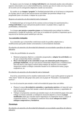 En algunos casos los tiempos de trabajo individual de este alumnado pueden estar enfocados a
aspectos relacionados con su salud (rehabilitación), mientras que otros lo están con el eje común
de la sesión (con la consiguiente adaptación cuando sea necesario).

  En cambio en sus tiempos “grupales” la finalidad principal debe ser la de buscar su integración
en el grupo; para lo cual se hace preciso buscar actividades que permitan trabajar el eje
programado junto a los demás, o adaptar las ya previstas.

Respecto a la atención a la diversidad de todo el alumnado

  Es fundamental que en la mayoría de las sesiones exista un tiempo de experimentación y
trabajo individual, en que cada persona pueda avanzar a su propio ritmo y según sus
posibilidades y limitaciones.

  Los tiempos por parejas o pequeños grupos son fundamentales para trabajar los ámbitos
comunicativo y grupal de la persona.; por lo que en la medida de lo posible es importante que la
mayoría de las sesiones pasen también por esta fase.

Los contenidos trabajados

 Los contenidos que se desarrollan condicionan mucho las posibles adaptaciones y
modificaciones para poder atender correctamente a la diversidad del alumnado.

En relación a la atención a la diversidad del alumnado con necesidades específicas de refuerzo
educativo

  Caben dos posibilidades de actuación:

   •   Mantener programas objetivos y contenidos programados y adaptar las actividades con
       las que se desarrollan dichos contenidos.
   •   Hacer más hincapié en los contenidos en que este alumnado pueda integrarse y
       participar fácilmente, sin que sean precisas demasiadas adaptaciones o modificaciones.
       Será más fácil (y más lógico) realizar dichos trabajos de atención a la diversidad e
       integración cuando se trabajen contenidos basados en la colaboración mutua, juegos
       cooperativos, etc.

En relación a la atención a la diversidad de todo el alumnado

  Una de las características de los modelos tradicionales de EF es que suelen generar un grupo de
“élite motriz” dentro de cada grupo clase junto con un grupo de “fracasados o incompetentes
motrices”.

  Las vías de actuación para atender a toda la diversidad del grupo-clase son dobles:

   •   Plantear la mayor diversidad de contenidos y experiencias motrices a lo largo del curso
       siendo de este modo más fácil atender a toda la diversidad de intereses y capacidades de
       todo el alumnado.
   •   Trabajar con propuestas concretas que atienden mejor a la diversidad del grupo-clase para
       trabajar un mismo contenido: se trabajará la iniciación deportiva a través de juegos
       modificados (dado que conceden menor importancia el componente técnico y mayor el
       componente táctico). Y se trabajará la condición física desde enfoques de salud o
       enfoques comprensivos y formativos.

Metodología

En relación a la atención a la diversidad del alumnado con necesidades específicas de refuerzo
educativo
 