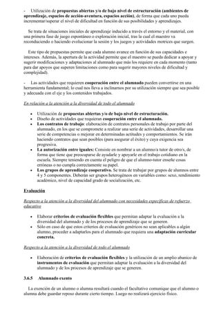 - Utilización de propuestas abiertas y/o de bajo nivel de estructuración (ambientes de
aprendizaje, espacios de acción-aventura, espacios acción), de forma que cada uno pueda
incrementar/superar el nivel de dificultad en función de sus posibilidades y aprendizajes.

   Se trata de situaciones iniciales de aprendizaje inducido a través el entorno y el material, con
una primera fase de juego espontáneo o exploración inicial, tras la cual el maestro va
reconduciendo o haciendo evolucionar la sesión y los juegos y actividades motrices que surgen.

   Este tipo de propuestas permite que cada alumno avance en función de sus capacidades e
intereses. Además, la apertura de la actividad permite que el maestro se pueda dedicar a apoyar y
sugerir modificaciones y adaptaciones al alumnado que más los requiere en cada momento (tanto
para dar apoyos que superen limitaciones como para sugerir mayores niveles de dificultad y
complejidad).

- Las actividades que requieren cooperación entre el alumnado pueden convertirse en una
herramienta fundamental; lo cual nos lleva a inclinarnos por su utilización siempre que sea posible
y adecuada con el eje y los contenidos trabajados.

En relación a la atención a la diversidad de todo el alumnado

   •    Utilización de propuestas abiertas y/o de bajo nivel de estructuración.
   •    Diseño de actividades que requieran cooperación entre el alumnado.
   •    Los contratos de trabajo: elaboración de contratos personales de trabajo por parte del
        alumnado, en los que se compromete a realizar una serie de actividades, desarrollar una
        serie de competencias o mejorar en determinadas actitudes y comportamientos. Se irán
        haciendo contratos que sean posibles (para asegurar el éxito) y cuya exigencia sea
        progresiva.
   •    La autorización entre iguales: Consiste en nombrar a un alumno/a tutor de otro/s, de
        forma que tiene que preocuparse de ayudarle y apoyarle en el trabajo cotidiano en la
        escuela. Siempre teniendo en cuenta el peligro de que el alumno-tutor enseñe cosas
        erróneas o no cumpla correctamente su papel.
   •    Los grupos de aprendizaje cooperativo. Se trata de trabajar por grupos de alumnos entre
        4 y 5 componentes. Deberán ser grupos heterogéneos en variables como: sexo, rendimiento
        académico, nivel de capacidad grado de socialización, etc.

Evaluación

Respecto a la atención a la diversidad del alumnado con necesidades específicas de refuerzo
educativo

   •    Elaborar criterios de evaluación flexibles que permitan adaptar la evaluación a la
        diversidad del alumnado y de los procesos de aprendizaje que se generen.
   •    Sólo en caso de que estos criterios de evaluación genéricos no sean aplicables a algún
        alumno, proceder a adaptarlos para el alumnado que requiera una adaptación curricular
        concreta.

Respecto a la atención a la diversidad de todo el alumnado

   •    Elaboración de criterios de evaluación flexibles y la utilización de un amplio abanico de
        instrumentos de evaluación que permitan adaptar la evaluación a la diversidad del
        alumnado y de los procesos de aprendizaje que se generen.

3.6.5   Alumnado exento

   La exención de un alumno o alumna resultará cuando el facultativo comunique que el alumno o
alumna debe guardar reposo durante cierto tiempo. Luego no realizará ejercicio físico.
 