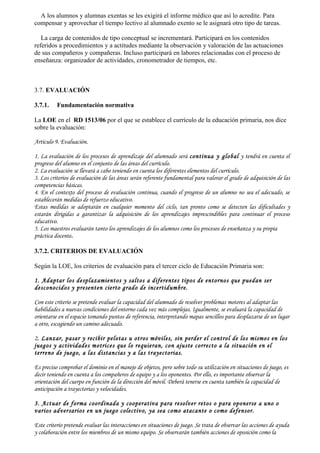 A los alumnos y alumnas exentas se les exigirá el informe médico que así lo acredite. Para
compensar y aprovechar el tiempo lectivo al alumnado exento se le asignará otro tipo de tareas.

   La carga de contenidos de tipo conceptual se incrementará. Participará en los contenidos
referidos a procedimientos y a actitudes mediante la observación y valoración de las actuaciones
de sus compañeros y compañeras. Incluso participará en labores relacionadas con el proceso de
enseñanza: organizador de actividades, cronometrador de tiempos, etc.



3.7. EVALUACIÓN

3.7.1.    Fundamentación normativa

La LOE en el RD 1513/06 por el que se establece el currículo de la educación primaria, nos dice
sobre la evaluación:

Artículo 9. Evaluación.

1. La evaluación de los procesos de aprendizaje del alumnado será continua y global y tendrá en cuenta el
progreso del alumno en el conjunto de las áreas del currículo.
2. La evaluación se llevará a cabo teniendo en cuenta los diferentes elementos del currículo.
3. Los criterios de evaluación de las áreas serán referente fundamental para valorar el grado de adquisición de las
competencias básicas.
4. En el contexto del proceso de evaluación continua, cuando el progreso de un alumno no sea el adecuado, se
establecerán medidas de refuerzo educativo.
Estas medidas se adoptarán en cualquier momento del ciclo, tan pronto como se detecten las dificultades y
estarán dirigidas a garantizar la adquisición de los aprendizajes imprescindibles para continuar el proceso
educativo.
5. Los maestros evaluarán tanto los aprendizajes de los alumnos como los procesos de enseñanza y su propia
práctica docente.

3.7.2. CRITERIOS DE EVALUACIÓN

Según la LOE, los criterios de evaluación para el tercer ciclo de Educación Primaria son:

1. Adaptar los desplazamientos y saltos a diferentes tipos de entornos que puedan ser
desconocidos y presenten cierto grado de incertidumbre.

Con este criterio se pretende evaluar la capacidad del alumnado de resolver problemas motores al adaptar las
habilidades a nuevas condiciones del entorno cada vez más complejas. Igualmente, se evaluará la capacidad de
orientarse en el espacio tomando puntos de referencia, interpretando mapas sencillos para desplazarse de un lugar
a otro, escogiendo un camino adecuado.

2. Lanzar, pasar y recibir pelotas u otros móviles, sin perder el control de los mismos en los
juegos y actividades motrices que lo requieran, con ajuste correcto a la situación en el
terreno de juego, a las distancias y a las trayectorias.

Es preciso comprobar el dominio en el manejo de objetos, pero sobre todo su utilización en situaciones de juego, es
decir teniendo en cuenta a los compañeros de equipo y a los oponentes. Por ello, es importante observar la
orientación del cuerpo en función de la dirección del móvil. Deberá tenerse en cuenta también la capacidad de
anticipación a trayectorias y velocidades.

3. Actuar de forma coordinada y cooperativa para resolver retos o para oponerse a uno o
varios adversarios en un juego colectivo, ya sea como atacante o como defensor.

Este criterio pretende evaluar las interacciones en situaciones de juego. Se trata de observar las acciones de ayuda
y colaboración entre los miembros de un mismo equipo. Se observarán también acciones de oposición como la
 