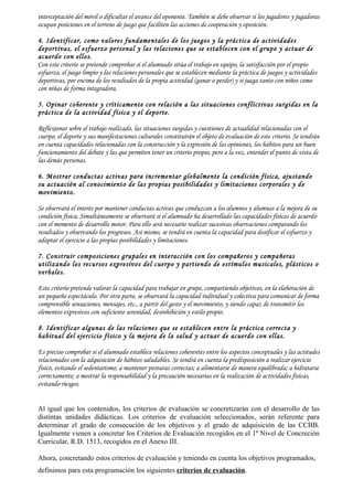 interceptación del móvil o dificultar el avance del oponente. También se debe observar si los jugadores y jugadoras
ocupan posiciones en el terreno de juego que faciliten las acciones de cooperación y oposición.

4. Identificar, como valores fundamentales de los juegos y la práctica de actividades
deportivas, el esfuerzo personal y las relaciones que se establecen con el grupo y actuar de
acuerdo con ellos.
Con este criterio se pretende comprobar si el alumnado sitúa el trabajo en equipo, la satisfacción por el propio
esfuerzo, el juego limpio y las relaciones personales que se establecen mediante la práctica de juegos y actividades
deportivas, por encima de los resultados de la propia actividad (ganar o perder) y si juega tanto con niños como
con niñas de forma integradora.

5. Opinar coherente y críticamente con relación a las situaciones conflictivas surgidas en la
práctica de la actividad física y el deporte.

Reflexionar sobre el trabajo realizado, las situaciones surgidas y cuestiones de actualidad relacionadas con el
cuerpo, el deporte y sus manifestaciones culturales constituirán el objeto de evaluación de este criterio. Se tendrán
en cuenta capacidades relacionadas con la construcción y la expresión de las opiniones, los hábitos para un buen
funcionamiento del debate y las que permiten tener un criterio propio, pero a la vez, entender el punto de vista de
las demás personas.

6. Mostrar conductas activas para incrementar globalmente la condición física, ajustando
su actuación al conocimiento de las propias posibilidades y limitaciones corporales y de
movimiento.

Se observará el interés por mantener conductas activas que conduzcan a los alumnos y alumnas a la mejora de su
condición física. Simultáneamente se observará si el alumnado ha desarrollado las capacidades físicas de acuerdo
con el momento de desarrollo motor. Para ello será necesario realizar sucesivas observaciones comparando los
resultados y observando los progresos. Así mismo, se tendrá en cuenta la capacidad para dosificar el esfuerzo y
adaptar el ejercicio a las propias posibilidades y limitaciones.

7. Construir composiciones grupales en interacción con los compañeros y compañeras
utilizando los recursos expresivos del cuerpo y partiendo de estímulos musicales, plásticos o
verbales.

Este criterio pretende valorar la capacidad para trabajar en grupo, compartiendo objetivos, en la elaboración de
un pequeño espectáculo. Por otra parte, se observará la capacidad individual y colectiva para comunicar de forma
comprensible sensaciones, mensajes, etc., a partir del gesto y el movimiento, y siendo capaz de transmitir los
elementos expresivos con suficiente serenidad, desinhibición y estilo propio.

8. Identificar algunas de las relaciones que se establecen entre la práctica correcta y
habitual del ejercicio físico y la mejora de la salud y actuar de acuerdo con ellas.

Es preciso comprobar si el alumnado establece relaciones coherentes entre los aspectos conceptuales y las actitudes
relacionados con la adquisición de hábitos saludables. Se tendrá en cuenta la predisposición a realizar ejercicio
físico, evitando el sedentarismo; a mantener posturas correctas; a alimentarse de manera equilibrada; a hidratarse
correctamente; a mostrar la responsabilidad y la precaución necesarias en la realización de actividades físicas,
evitando riesgos.


Al igual que los contenidos, los criterios de evaluación se concretizarán con el desarrollo de las
distintas unidades didácticas. Los criterios de evaluación seleccionados, serán referente para
determinar el grado de consecución de los objetivos y el grado de adquisición de las CCBB.
Igualmente vienen a concretar los Criterios de Evaluación recogidos en el 1º Nivel de Concreción
Curricular, R.D. 1513, recogidos en el Anexo III.

Ahora, concretando estos criterios de evaluación y teniendo en cuenta los objetivos programados,
definimos para esta programación los siguientes criterios de evaluación.
 