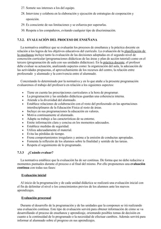 27. Somete sus intereses a los del equipo.
   28. Interviene y colabora en la elaboración y ejecución de estrategias de cooperación y
        oposición.
   29. Es consciente de sus limitaciones y se esfuerza por superarlas.
   30. Respeta a los compañeros, evitando cualquier tipo de discriminación.

7.3.2. EVALUACIÓN DEL PROCESO DE ENSEÑANA

   La normativa establece que se evaluarán los procesos de enseñanza y la práctica docente en
relación a los logros de los objetivos educativos del currículo. La evaluación de la planificación de
la enseñanza incluye tanto la evaluación de las decisiones adoptadas en el segundo nivel de
concreción curricular (programaciones didácticas de las áreas y plan de acción tutorial) como en el
tercero (programación de aula con sus unidades didácticas). En la práctica docente, el profesor
debe evaluar su actuación, analizando aspectos como: la organización del aula, la adecuación de
las actividades propuestas, el aprovechamiento de los recursos del centro, la relación entre
profesorado y alumnado y la convivencia entre el alumnado.

  Concretando lo determinado por la normativa y en lo que atañe a la presente programación
evaluaremos el trabajo del profesor/a en relación a los siguientes aspectos:

   •    Tiene en cuenta las prescripciones curriculares a la hora de programar.
   •    La programación y las unidades didácticas guardan una coherencia interna.
   •    Atiende a la diversidad del alumnado.
   •    Establece relaciones de colaboración con el resto del profesorado en las aportaciones
        interdisciplinares de la Educación Física al resto de áreas.
   •    Incluye en sus programaciones la educación en valores.
   •    Motiva continuamente al alumnado.
   •    Adapta su trabajo a las características de su entorno.
   •    Emite información clara y concisa en los momentos adecuados.
   •    Establece medidas de seguridad.
   •    Utiliza adecuadamente el material.
   •    Evita las pérdidas de tiempo.
   •    Frena comportamientos irregulares y anima a la emisión de conductas apropiadas.
   •    Fomenta la reflexión de los alumnos sobre la finalidad y sentido de las tareas.
   •    Respeta el seguimiento de lo programado.

7.3.3    ¿Cuándo evaluar?

  La normativa establece que la evaluación ha de ser continua. De forma que no debe reducirse a
momentos puntuales durante el proceso o al final del mismo. Por ello proponemos una evaluación
continua con todas sus fases:

   Evaluación inicial

   Al inicio de la programación y de cada unidad didáctica se realizará una evaluación inicial con
el fin de delimitar el nivel o los conocimientos previos de los alumnos ante los nuevos
aprendizajes.

   Evaluación procesual

   Durante el desarrollo de la programación y de las unidades que la componen se irá realizando
una evaluación continua. Este tipo de evaluación servirá para obtener información de cómo se va
desarrollando el proceso de enseñanza y aprendizaje, orientando posibles tomas de decisión en
cuanto a la continuidad de lo programado o la necesidad de efectuar cambios. Además servirá para
informar al alumnado sobre el progreso en sus aprendizajes.
 