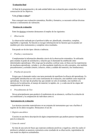 Evaluación final

  Al final de la programación y de cada unidad habrá una evaluación para comprobar el grado de
consecución de los objetivos.

     7.3.4 ¿Cómo evaluar?

   Para conseguir una evaluación sistemática, flexible y formativa, es necesario utilizar diversas
técnicas e instrumentos de valoración.

     Técnicas de evaluación

     Entre las técnicas existentes destacamos el empleo de las siguientes:

1.     Observación

  La observación realizada por el profesor/a debe ser: planificada, sistemática, completa,
registrable y registrada. Su función es recoger información de los factores que no pueden ser
medidos por otros instrumentos y completar otros resultados.

     Esta puede ser de dos tipos: directa o indirecta.

2.     Pruebas y cuestionarios

  Complementan la información obtenida a través de la observación sistemática. Se utilizarán
para estudiar el grado de asimilación y relación que el alumnado ha establecido entre
determinados aprendizajes. Ello exige que las pruebas a utilizar sean, en línea con las experiencias
de enseñanza-aprendizaje, variadas y, en ellas quedarán implícitos no sólo conceptos, sino también
procedimientos y actitudes (interés, esfuerzo, orden y cuidado del material y las instalaciones).

3.     Pruebas de ejecución

  Exigen que el alumnado realice una tarea poniendo de manifiesto la eficacia del aprendizaje. Es
aconsejable introducirlas no solo como instrumento de evaluación, sino también como mejora de
aprendizaje. En este tipo de pruebas hay que atender no solo al resultado, sino también a la
destreza de la realización, al manejo de material, la rapidez, etc. y a cada una de las etapas del
cumplimiento de la tarea.

4.     Procedimientos de Test

  Sirven principalmente para predecir el rendimiento de un alumno/a, verificar la evolución de
ese rendimiento y la comparación de individuos entre sí.

Instrumentos de evaluación

  Las técnicas necesitan materializarse en un conjunto de instrumentos que van a facilitar el
registro de los datos recogidos. Destacamos el uso de:

1. Registro anecdótico

  Consiste en una breve descripción de algún comportamiento que pudiera parecer importante
para la evaluación.

2. Listas de control

   Se trata de una serie de frases que expresan conductas positivas y negativas, entre las cuales el
profesor/a señalará su ausencia o presencia como resultado de su observación, registrándose de
este modo los objetivos actitudinales.
 