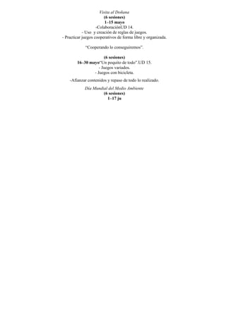 Visita al Doñana
                        (6 sesiones)
                         1–15 mayo
                    -ColaboraciónUD 14.
            - Uso y creación de reglas de juegos.
- Practicar juegos cooperativos de forma libre y organizada.

             “Cooperando lo conseguiremos”.

                      (6 sesiones)
        16–30 mayo“Un poquito de todo”.UD 15.
                   - Juegos variados.
                - Juegos con bicicleta.
    -Afianzar contenidos y repaso de todo lo realizado.
             Día Mundial del Medio Ambiente
                      (6 sesiones)
                        1–17 ju
 