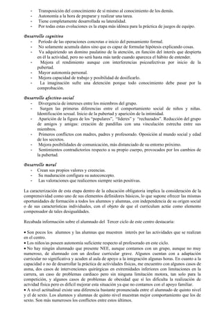 -    Transposición del conocimiento de sí mismo al conocimiento de los demás.
   -    Autonomía a la hora de preparar y realizar una tarea.
   -    Tiene completamente desarrollada su lateralidad.
   -    Por todas estas evoluciones es la etapa más idónea para la práctica de juegos de equipo.

Desarrollo cognitivo
   - Período de las operaciones concretas e inicio del pensamiento formal.
   - No solamente acumula datos sino que es capaz de formular hipótesis explicando cosas.
   -   Va adquiriendo un domino paulatino de la atención, en función del interés que despierta
      en él la actividad, pero no será hasta más tarde cuando aparezca el hábito de entender.
   -    Mejora el rendimiento aunque con interferencias psicoafectivas por inicio de la
      pubertad.
   - Mayor autonomía personal.
   - Mejora capacidad de trabajo y posibilidad de dosificarlo.
   -    La imaginación sufre una detención porque todo conocimiento debe pasar por la
      comprobación.

Desarrollo afectivo-social
   - Divergencia de intereses entre los miembros del grupo.
   -    Surgen las primeras diferencias entre el comportamiento social de niños y niñas.
      Identificación sexual. Inicio de la pubertad y aparición de la intimidad.
   - Aparición de la figura de los “populares”, “líderes” y “rechazados”. Reducción del grupo
      de amigos y amigas: creación de pandillas con una vinculación estrecha entre sus
      miembros.
   - Primeros conflictos con madres, padres y profesorado. Oposición al mundo social y edad
      de los secretos.
   - Mejora posibilidades de comunicación, más distanciado de su entorno próximo.
   - Sentimientos contradictorios respecto a su propio cuerpo, provocados por los cambios de
      la pubertad.

Desarrollo moral
   - Crean sus propios valores y creencias.
   - Su maduración configura su autoconcepto.
   - Las valoraciones que realicemos siempre serán positivas.

La caracterización de esta etapa dentro de la educación obligatoria implica la consideración de la
comprensividad como uno de sus elementos definidores básicos, lo que supone ofrecer las mismas
oportunidades de formación a todos los alumnos y alumnas, con independencia de su origen social
o de sus características individuales, con el objeto de que el currículum actúe como elemento
compensador de tales desigualdades.

Recabada información sobre el alumnado del Tercer ciclo de este centro destacaría:

• Son pocos los alumnos y las alumnas que muestren interés por las actividades que se realizan
en el centro.
• Los niños/as poseen autonomía suficiente respecto al profesorado en este ciclo.
• No hay ningún alumnado que presente NEE, aunque contamos con un grupo, aunque no muy
numeroso, de alumnado con un desfase curricular grave. Algunos cuentan con a adaptación
curricular no significativa y acuden al aula de apoyo a la integración algunas horas. En cuanto a la
capacidad o no de desarrollar la práctica de actividades físicas, me encuentro con algunos casos de
asma, dos casos de intervenciones quirúrgicas en extremidades inferiores con limitaciones en la
carrera, un caso de problemas cardiaco pero sin ninguna limitación motora, tan solo para la
competición, y algunos casos de problemas de obesidad que sí les dificulta la realización de
actvidad física pero es difícil mejorar esta situación ya que no contamos con el apoyo familiar.
• A nivel actitudinal existe una diferencia bastante pronunciada entre el alumnado de quinto nivel
y el de sexto. Los alumnos y alumnas de quinto nivel muestran mejor comportamiento que los de
sexto. Son más numerosos los conflictos entre estos últimos.
 
