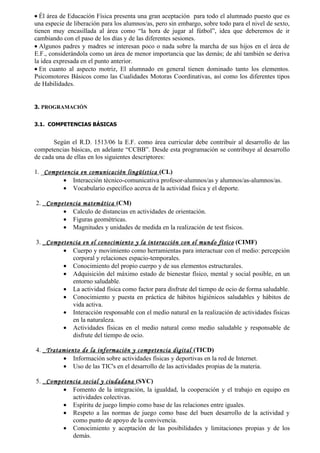 • Él área de Educación Física presenta una gran aceptación para todo el alumnado puesto que es
una especie de liberación para los alumnos/as, pero sin embargo, sobre todo para el nivel de sexto,
tienen muy encasillada al área como “la hora de jugar al fútbol”, idea que deberemos de ir
cambiando con el paso de los días y de las diferentes sesiones.
• Algunos padres y madres se interesan poco o nada sobre la marcha de sus hijos en el área de
E.F., considerándola como un área de menor importancia que las demás; de ahí también se deriva
la idea expresada en el punto anterior.
• En cuanto al aspecto motriz, El alumnado en general tienen dominado tanto los elementos.
Psicomotores Básicos como las Cualidades Motoras Coordinativas, así como los diferentes tipos
de Habilidades.


3. PROGRAMACIÓN


3.1. COMPETENCIAS BÁSICAS


       Según el R.D. 1513/06 la E.F. como área curricular debe contribuir al desarrollo de las
competencias básicas, en adelante “CCBB”. Desde esta programación se contribuye al desarrollo
de cada una de ellas en los siguientes descriptores:

1. _Competencia en comunicación lingüística (CL)
          • Interacción técnico-comunicativa profesor-alumnos/as y alumnos/as-alumnos/as.
          • Vocabulario específico acerca de la actividad física y el deporte.

2. _Competencia matemática (CM)
         • Calculo de distancias en actividades de orientación.
         • Figuras geométricas.
         • Magnitudes y unidades de medida en la realización de test físicos.

3. _Competencia en el conocimiento y la interacción con el mundo físico (CIMF)
         • Cuerpo y movimiento como herramientas para interactuar con el medio: percepción
            corporal y relaciones espacio-temporales.
         • Conocimiento del propio cuerpo y de sus elementos estructurales.
         • Adquisición del máximo estado de bienestar físico, mental y social posible, en un
            entorno saludable.
         • La actividad física como factor para disfrute del tiempo de ocio de forma saludable.
         • Conocimiento y puesta en práctica de hábitos higiénicos saludables y hábitos de
            vida activa.
         • Interacción responsable con el medio natural en la realización de actividades físicas
            en la naturaleza.
         • Actividades físicas en el medio natural como medio saludable y responsable de
            disfrute del tiempo de ocio.

4. _Tratamiento de la información y competencia digital (TICD)
         • Información sobre actividades físicas y deportivas en la red de Internet.
         • Uso de las TIC's en el desarrollo de las actividades propias de la materia.

5. _Competencia social y ciudadana (SYC)
         • Fomento de la integración, la igualdad, la cooperación y el trabajo en equipo en
            actividades colectivas.
         • Espíritu de juego limpio como base de las relaciones entre iguales.
         • Respeto a las normas de juego como base del buen desarrollo de la actividad y
            como punto de apoyo de la convivencia.
         • Conocimiento y aceptación de las posibilidades y limitaciones propias y de los
            demás.
 