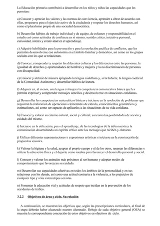 La Educación primaria contribuirá a desarrollar en los niños y niñas las capacidades que les
permitan:

a) Conocer y apreciar los valores y las normas de convivencia, aprender a obrar de acuerdo con
ellas, prepararse para el ejercicio activo de la ciudadanía y respetar los derechos humanos, así
como el pluralismo propio de una sociedad democrática.

b) Desarrollar hábitos de trabajo individual y de equipo, de esfuerzo y responsabilidad en el
estudio así como actitudes de confianza en sí mismo, sentido crítico, iniciativa personal,
curiosidad, interés y creatividad en el aprendizaje.

c) Adquirir habilidades para la prevención y para la resolución pacífica de conflictos, que les
permitan desenvolverse con autonomía en el ámbito familiar y doméstico, así como en los grupos
sociales con los que se relacionan.

d) Conocer, comprender y respetar las diferentes culturas y las diferencias entre las personas, la
igualdad de derechos y oportunidades de hombres y mujeres y la no discriminación de personas
con discapacidad.

e) Conocer y utilizar de manera apropiada la lengua castellana y, si la hubiere, la lengua cooficial
de la Comunidad Autónoma y desarrollar hábitos de lectura.

f) Adquirir en, al menos, una lengua extranjera la competencia comunicativa básica que les
permita expresar y comprender mensajes sencillos y desenvolverse en situaciones cotidianas.

g) Desarrollar las competencias matemáticas básicas e iniciarse en la resolución de problemas que
requieran la realización de operaciones elementales de cálculo, conocimientos geométricos y
estimaciones, así como ser capaces de aplicarlos a las situaciones de su vida cotidiana.

h) Conocer y valorar su entorno natural, social y cultural, así como las posibilidades de acción y
cuidado del mismo.

i) Iniciarse en la utilización, para el aprendizaje, de las tecnologías de la información y la
comunicación desarrollando un espíritu crítico ante los mensajes que reciben y elaboran.

j) Utilizar diferentes representaciones y expresiones artísticas e iniciarse en la construcción de
propuestas visuales.

k) Valorar la higiene y la salud, aceptar el propio cuerpo y el de los otros, respetar las diferencias y
utilizar la educación física y el deporte como medios para favorecer el desarrollo personal y social.

l) Conocer y valorar los animales más próximos al ser humano y adoptar modos de
comportamiento que favorezcan su cuidado.

m) Desarrollar sus capacidades afectivas en todos los ámbitos de la personalidad y en sus
relaciones con los demás, así como una actitud contraria a la violencia, a los prejuicios de
cualquier tipo y a los estereotipos sexistas.

n) Fomentar la educación vial y actitudes de respeto que incidan en la prevención de los
accidentes de tráfico.

3.2.2   Objetivos de área y ciclo. Su relación

   A continuación, se muestran los objetivos que, según las prescripciones curriculares, al final de
la etapa deberán haber alcanzado nuestro alumnado. Debajo de cada objetivo general (OEA) se
muestra la correspondiente concreción de estos objetivos en objetivos de ciclo.
 