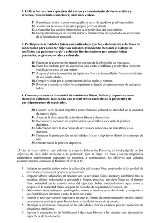 6. Utilizar los recursos expresivos del cuerpo y el movimiento, de forma estética y
   creativa, comunicando sensaciones, emociones e ideas.

          21. Reproducir, imitar y crear coreografías a partir de modelos predeterminados.
          22. Valorar los recursos expresivos propios y de los demás.
          23. Desarrollar los valores inherentes a la expresividad del movimiento.
          24. Interpretar mensajes de distinta índole y transmitirlos incorporando los elementos
              de la idiosincrasia personal.

   7. Participar en actividades físicas compartiendo proyectos, estableciendo relaciones de
   cooperación para alcanzar objetivos comunes, resolviendo mediante el diálogo los
   conflictos que pudieran surgir y evitando discriminaciones por características
   personales, de género, sociales y culturales.

          25. Potenciar la cooperación grupal por encima de la obtención de resultados.
          26. Poner las medidas previas necesarias para evitar conflictos y resolverlos mediante
              el diálogo en caso de que surjan.
          27. Aceptar el rol a desempeñar en la práctica física y desarrollarlo eficazmente dentro
              de sus posibilidades.
          28. Cumplir y velar por el cumplimiento de las reglas y normas.
          29. Respetar y aceptar a todos los compañeros evitando discriminaciones de cualquier
              índole.

   8. Conocer y valorar la diversidad de actividades físicas, lúdicas y deportivas como
   elementos culturales, mostrando una actitud crítica tanto desde la perspectiva de
   participante como de espectador.

          30. Conocer la diversidad deportiva como elemento cultural de identidad de la sociedad
              de nuestro siglo.
          31. Apreciar la diversidad de actividades físicas y deportivas.
          32. Reconocer y rechazar los contravalores que conlleva asociadas la práctica
              deportiva.
          33. Seleccionar entre la diversidad de actividades conocidas las más afines a sus
              intereses.
          34. Fomentar la participación en actividades físicas y deportivas dentro de su tiempo de
              ocio.
          35. Orientar hacia la práctica deportiva.

 Al ser el tercer ciclo el que culmina la etapa de Educación Primaria, el nivel exigible de los
objetivos de ciclo debe acercarse a lo pretendido para la etapa. En base a las prescripciones
curriculares anteriormente expuestas se establece, a continuación, los objetivos que deberán
alcanzar nuestro alumnado al finalizar el nivel de 6º.

   1. Adoptar un sentido crítico sobre la utilización del tiempo libre, empleando la diversidad de
      actividades físicas para ocuparlo activamente.
   2. Emplear hábitos saludables en relación con la actividad física: asearse y cambiarse tras la
      práctica, utilizar indumentaria adecuada y limpia, practicar ejercicio físico en el tiempo
      libre, sobriedad en la comida antes del ejercicio, beber moderadamente agua antes y
      después de la actividad física, adoptar las medidas de seguridad pertinentes, etc.
   3. Discriminar entre esfuerzos prolongados, cortos e intensos para dosificarlo y adaptarlo a
      sus posibilidades llevando a cabo la tarea con éxito.
   4. Asumir el reto que supone implicarse en nuevas formas de experimentación motriz siendo
      consecuentes con las propias limitaciones y dando lo mejor de si mismo.
   5. Dominar la utilización funcional de las habilidades motrices básicas para la resolución de
      situaciones-problema.
   6. Aplicar la ejecución de las habilidades y destrezas básicas a las técnicas más elementales
      específicas de los deportes.
 