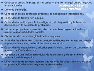  Conocedor de las finanzas, el mercadeo y el entorno legal de los negocios 
internacionales. 
 Dominio del inglés. 
 Conocedor de los diferentes procesos de negociación internacional. 
 Capacidad de trabajar en equipo. 
 Capacidad analítica para la investigación, el diagnóstico y la toma de 
decisiones en la solución de problemas. 
 Iniciar su proyecto empresarial, efectuar cambios organizacionales y 
asumir responsabilidades sociales. 
 Obtención de una visión global de los negocios. 
 Entender las diferentes culturas comprometiéndose con el entorno desde 
la perspectiva social, cultural, técnica y económica. 
 Capacidad de negociación y criterios para la construcción de consensos y 
administración de disensos. 
 Poseedor de una visión estratégica de la empresa y de su ambiente 
internacional de negocios. 
 Conocimiento de técnicas administrativas y de las áreas funcionales de la 
empresa aplicadas a los negocios internacionales 
