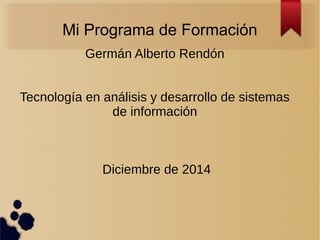 Mi Programa de Formación 
Germán Alberto Rendón 
Tecnología en análisis y desarrollo de sistemas 
de información 
Diciembre de 2014 
 