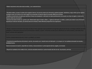 • Elabora resúmenes cortos sobre textos sencillos, y con contenido técnico.
• Recolecta analiza y procesa los datos de los registros internos o de servicios externos de información mediante paquetes estadísticos y luego verifica que los registros
contengan campo con la fecha en la cual el registro fue incorporado a la base de datos de mercadeo (BDM) de la empresa
• Establece procedimientos de alerta para identificar el tiempo de actualización o eliminación de datos periódicamente, de acuerdo con el tipo de registro y través de los
diversos medios de comunicación
• Estructura las bases de datos con guiones para telemercadeo según el medio a utilizar y registra la información en tablas y cuadros para obtener nueva información
requerida por el área de mercadeo y las demás áreas de la empresa, desde diferentes perspectivas de la organización.
• Maneja y mantiene la información de las bases de datos en forma organizada bajo los parámetros de seguridad, aplicando las técnicas y tecnología existentes para tal fin,
catalogando la información para el envío de comunicaciones a clientes o usuarios, archivando sus datos para la identificación de clientes actuales y potenciales de los
bienes y servicios de la organización.
Escribe o presenta descripciones de sí mismo, su profesión y su entorno.
• Caracteriza las especificaciones del producto o servicio, de acuerdo con el estudio técnico de fabricación y lo compara con los resultados del estudio de mercado y
factibilidad técnica.
Observa el proceso de creación y desarrollo de nombres y marcas teniendo en cuenta aspectos técnicos, legales y de mercado.
• Reporta los resultados de los análisis de los productos estudiados teniendo en cuenta el estudio del ciclo de vida de productos y servicios.
 