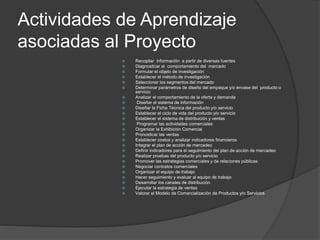 Actividades de Aprendizaje
asociadas al Proyecto
 Recopilar información a partir de diversas fuentes
 Diagnosticar el comportamiento del mercado
 Formular el objeto de investigación
 Establecer el método de investigación
 Seleccionar los segmentos del mercado
 Determinar parámetros de diseño del empaque y/o envase del producto o
servicio
 Analizar el comportamiento de la oferta y demanda
 Diseñar el sistema de información
 Diseñar la Ficha Técnica del producto y/o servicio
 Establecer el ciclo de vida del producto y/o servicio
 Establecer el sistema de distribución y ventas
 Programar las actividades comerciales
 Organizar la Exhibición Comercial
 Pronosticar las ventas
 Establecer costos y analizar indicadores financieros
 Integrar el plan de acción de mercadeo
 Definir indicadores para el seguimiento del plan de acción de mercadeo
 Realizar pruebas del producto y/o servicio
 Promover las estrategias comerciales y de relaciones públicas
 Negociar contratos comerciales
 Organizar el equipo de trabajo
 Hacer seguimiento y evaluar al equipo de trabajo
 Desarrollar los canales de distribución
 Ejecutar la estrategia de ventas
 Valorar el Modelo de Comercialización de Productos y/o Servicios
 
